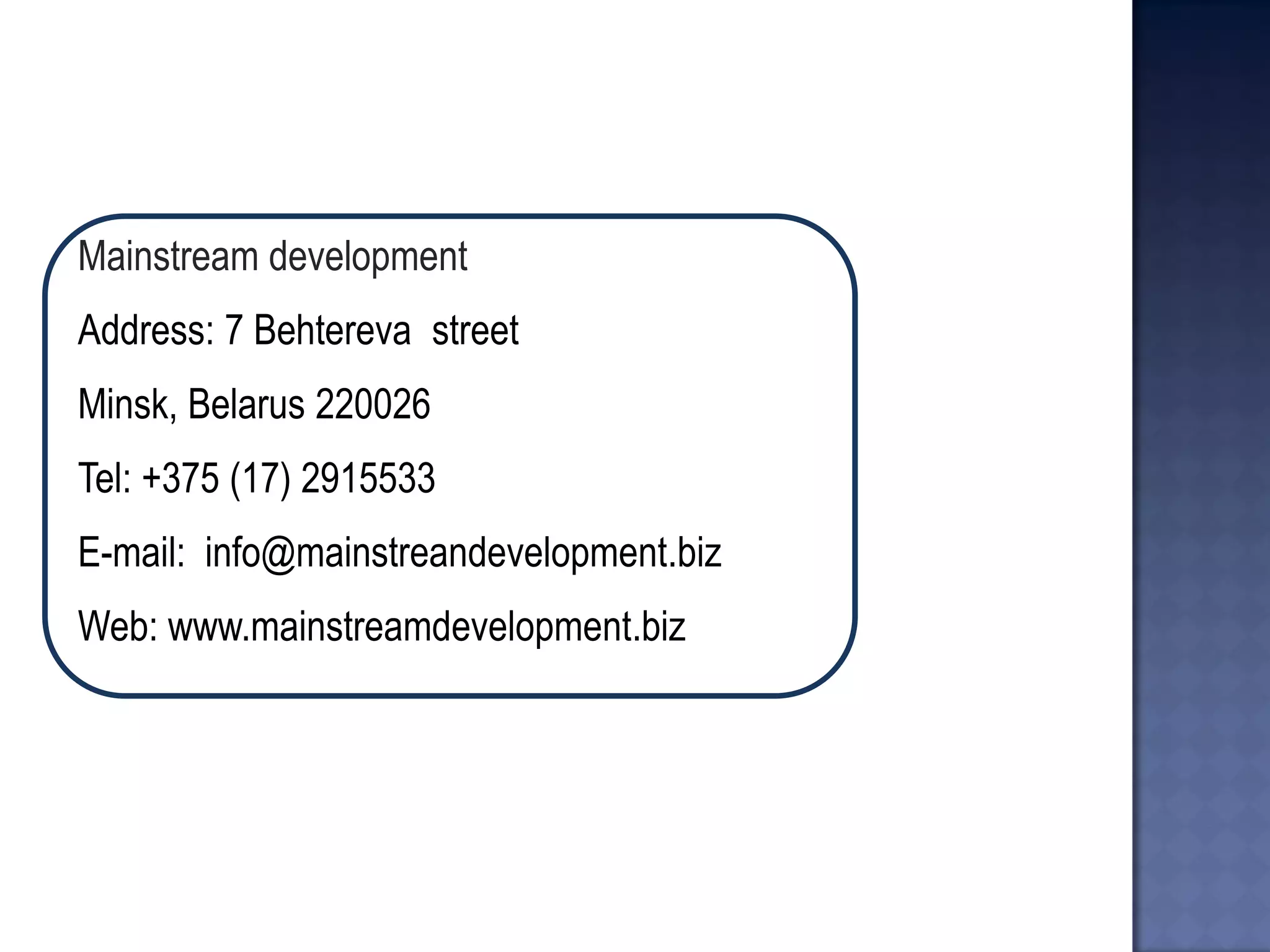 Mainstream development 
Address: 7 Behtereva street 
Minsk, Belarus 220026 
Tel: +375 (17) 2915533 
E-mail: info@mainstreandevelopment.biz 
Web: www.mainstreamdevelopment.biz  