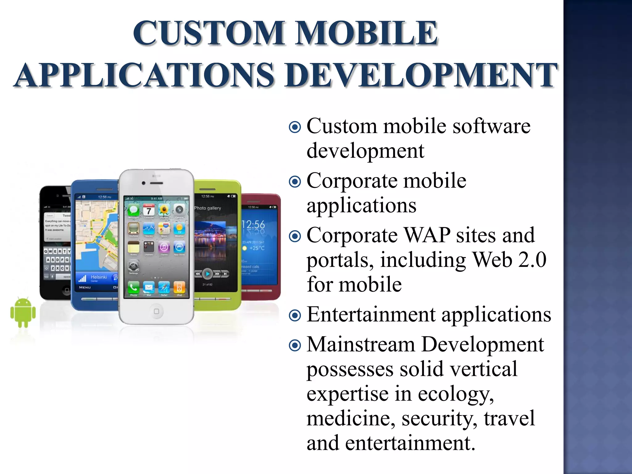 Custom mobile software development 
Corporate mobile applications 
Corporate WAP sites and portals, including Web 2.0 for mobile 
Entertainment applications 
Mainstream Development possesses solid vertical expertise in ecology, medicine, security, travel and entertainment.  