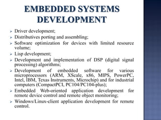 Driver development; 
Distributives porting and assembling; 
Software optimization for devices with limited resource volume; 
Lisp development; 
Development and implementation of DSP (digital signal processing) algorithms; 
Development of embedded software for various microprocessors (ARM, XScale, x86, MIPS, PowerPC, Intel, IBM, Texas Instruments, Microchip) and for industrial computers (CompactPCI, PC104/PC104-plus); 
Embedded Web-oriented application development for remote device control and remote object monitoring; 
Windows/Linux-client application development for remote control.  