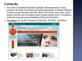 Caritas.By 
The Caritas is international charitable organisation with representatives in many countries in the World. This website is for Caritas representative in Republic Of Belarus. It contains contact information about their offices in the country, news, events, current projects, and other. Also, the website contains visually impaired version. The website is constructed using open-source DotNetNuke CMS Community Edition. 
Technologies: C#, Asp.NET, Dotnetnuke, HTML/CSS; EFFORTS: 1 Man/Month  