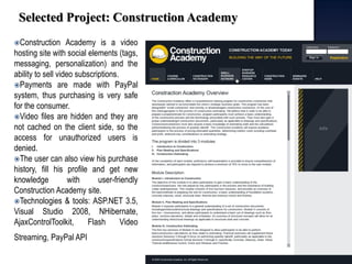 Selected Project: Construction Academy 
Construction Academy is a video hosting site with social elements (tags, messaging, personalization) and the ability to sell video subscriptions. 
Payments are made with PayPal system, thus purchasing is very safe for the consumer. 
Video files are hidden and they are not cached on the client side, so the access for unauthorized users is denied. 
The user can also view his purchase history, fill his profile and get new knowledge with user-friendly Construction Academy site. 
Technologies & tools: ASP.NET 3.5, Visual Studio 2008, NHibernate, AjaxControlToolkit, Flash Video Streaming, PayPal API  