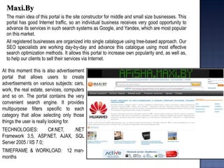 Maxi.By 
The main idea of this portal is the site constructor for middle and small size businesses. This portal has good Internet traffic, so an individual business receives very good opportunity to advance its services in such search systems as Google, and Yandex, which are most popular on this market. 
All registered businesses are organized into single catalogue using tree-based approach. Our SEO specialists are working day-by-day and advance this catalogue using most effective search optimization methods. It allows this portal to increase own popularity and, as well as, to help our clients to sell their services via Internet. 
At this moment this is also advertisement portal that allows users to create advertisements on various subjects: cars, work, the real estate, services, computers and so on. The portal contains the very convenient search engine. It provides multipurpose filters specific to each category that allow selecting only those things the user is really looking for. TECHNOLOGIES: C#.NET, .NET Framework 3.5, ASP.NET, AJAX, SQL Server 2005 / IIS 7.0; TIMEFRAME & WORKLOAD: 12 man- months  