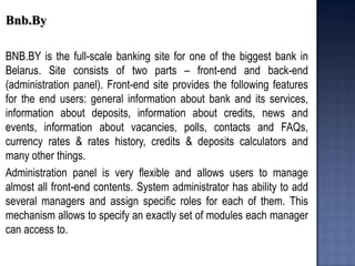Bnb.By 
BNB.BY is the full-scale banking site for one of the biggest bank in Belarus. Site consists of two parts – front-end and back-end (administration panel). Front-end site provides the following features for the end users: general information about bank and its services, information about deposits, information about credits, news and events, information about vacancies, polls, contacts and FAQs, currency rates & rates history, credits & deposits calculators and many other things. 
Administration panel is very flexible and allows users to manage almost all front-end contents. System administrator has ability to add several managers and assign specific roles for each of them. This mechanism allows to specify an exactly set of modules each manager can access to. 
 