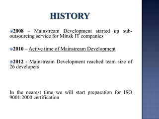 2008 – Mainstream Development started up sub- outsourcing service for Minsk IT companies 
2010 – Active time of Mainstream Development 
2012 - Mainstream Development reached team size of 26 developers 
In the nearest time we will start preparation for ISO 9001:2000 certification  