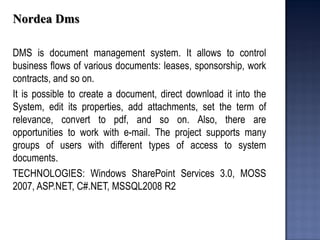 Nordea Dms 
DMS is document management system. It allows to control business flows of various documents: leases, sponsorship, work contracts, and so on. 
It is possible to create a document, direct download it into the System, edit its properties, add attachments, set the term of relevance, convert to pdf, and so on. Also, there are opportunities to work with e-mail. The project supports many groups of users with different types of access to system documents. 
TECHNOLOGIES: Windows SharePoint Services 3.0, MOSS 2007, ASP.NET, C#.NET, MSSQL2008 R2 
 