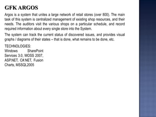 GFK ARGOS 
Argos is a system that unites a large network of retail stores (over 800). The main task of this system is centralized management of existing shop resources, and their needs. The auditors visit the various shops on a particular schedule, and record required information about every single store into the System. 
The system can track the current status of discovered issues, and provides visual graphs / diagrams of their states – that is done, what remains to be done, etc. 
TECHNOLOGIES: Windows SharePoint Services 3.0, MOSS 2007, ASP.NET, C#.NET, Fusion Charts, MSSQL2005  