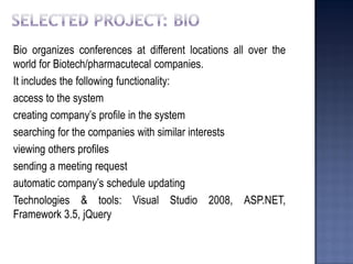 Bio organizes conferences at different locations all over the world for Biotech/pharmacutecal companies. 
It includes the following functionality: 
access to the system 
creating company’s profile in the system 
searching for the companies with similar interests 
viewing others profiles 
sending a meeting request 
automatic company’s schedule updating 
Technologies & tools: Visual Studio 2008, ASP.NET, Framework 3.5, jQuery  