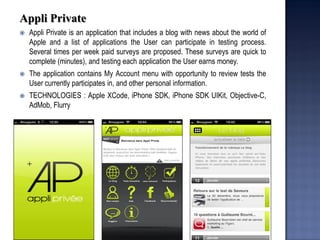 Appli Private 
Appli Private is an application that includes a blog with news about the world of Apple and a list of applications the User can participate in testing process. Several times per week paid surveys are proposed. These surveys are quick to complete (minutes), and testing each application the User earns money. 
The application contains My Account menu with opportunity to review tests the User currently participates in, and other personal information. 
TECHNOLOGIES : Apple XCode, iPhone SDK, iPhone SDK UIKit, Objective-C, AdMob, Flurry  