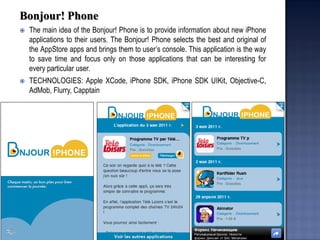 Bonjour! Phone 
The main idea of the Bonjour! Phone is to provide information about new iPhone applications to their users. The Bonjour! Phone selects the best and original of the AppStore apps and brings them to user’s console. This application is the way to save time and focus only on those applications that can be interesting for every particular user. 
TECHNOLOGIES: Apple XCode, iPhone SDK, iPhone SDK UIKit, Objective-C, AdMob, Flurry, Capptain  