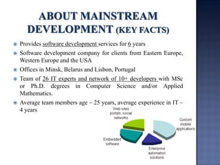 Provides software development services for 6 years 
Software development company for clients from Eastern Europe, Western Europe and the USA 
Offices in Minsk, Belarus and Lisbon, Portugal 
Team of 26 IT experts and network of 10+ developers with MSc or Ph.D. degrees in Computer Science and/or Applied Mathematics. 
Average team members age – 25 years, average experience in IT – 4 years  