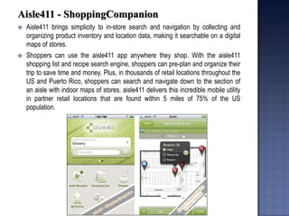 Aisle411 - ShoppingCompanion 
Aisle411 brings simplicity to in-store search and navigation by collecting and organizing product inventory and location data, making it searchable on a digital maps of stores. 
Shoppers can use the aisle411 app anywhere they shop. With the aisle411 shopping list and recipe search engine, shoppers can pre-plan and organize their trip to save time and money. Plus, in thousands of retail locations throughout the US and Puerto Rico, shoppers can search and navigate down to the section of an aisle with indoor maps of stores. aisle411 delivers this incredible mobile utility in partner retail locations that are found within 5 miles of 75% of the US population.  