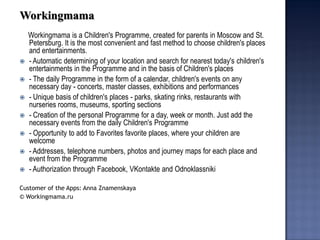 Workingmama 
Workingmama is a Children's Programme, created for parents in Moscow and St. Petersburg. It is the most convenient and fast method to choose children's places and entertainments. 
- Automatic determining of your location and search for nearest today's children's entertainments in the Programme and in the basis of Children's places 
- The daily Programme in the form of a calendar, children's events on any necessary day - concerts, master classes, exhibitions and performances 
- Unique basis of children's places - parks, skating rinks, restaurants with nurseries rooms, museums, sporting sections 
- Creation of the personal Programme for a day, week or month. Just add the necessary events from the daily Children's Programme 
- Opportunity to add to Favorites favorite places, where your children are welcome 
- Addresses, telephone numbers, photos and journey maps for each place and event from the Programme 
- Authorization through Facebook, VKontakte and Odnoklassniki 
Customer of the Apps: Anna Znamenskaya 
© Workingmama.ru 
 