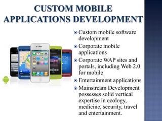Custom mobile software development 
Corporate mobile applications 
Corporate WAP sites and portals, including Web 2.0 for mobile 
Entertainment applications 
Mainstream Development possesses solid vertical expertise in ecology, medicine, security, travel and entertainment.  