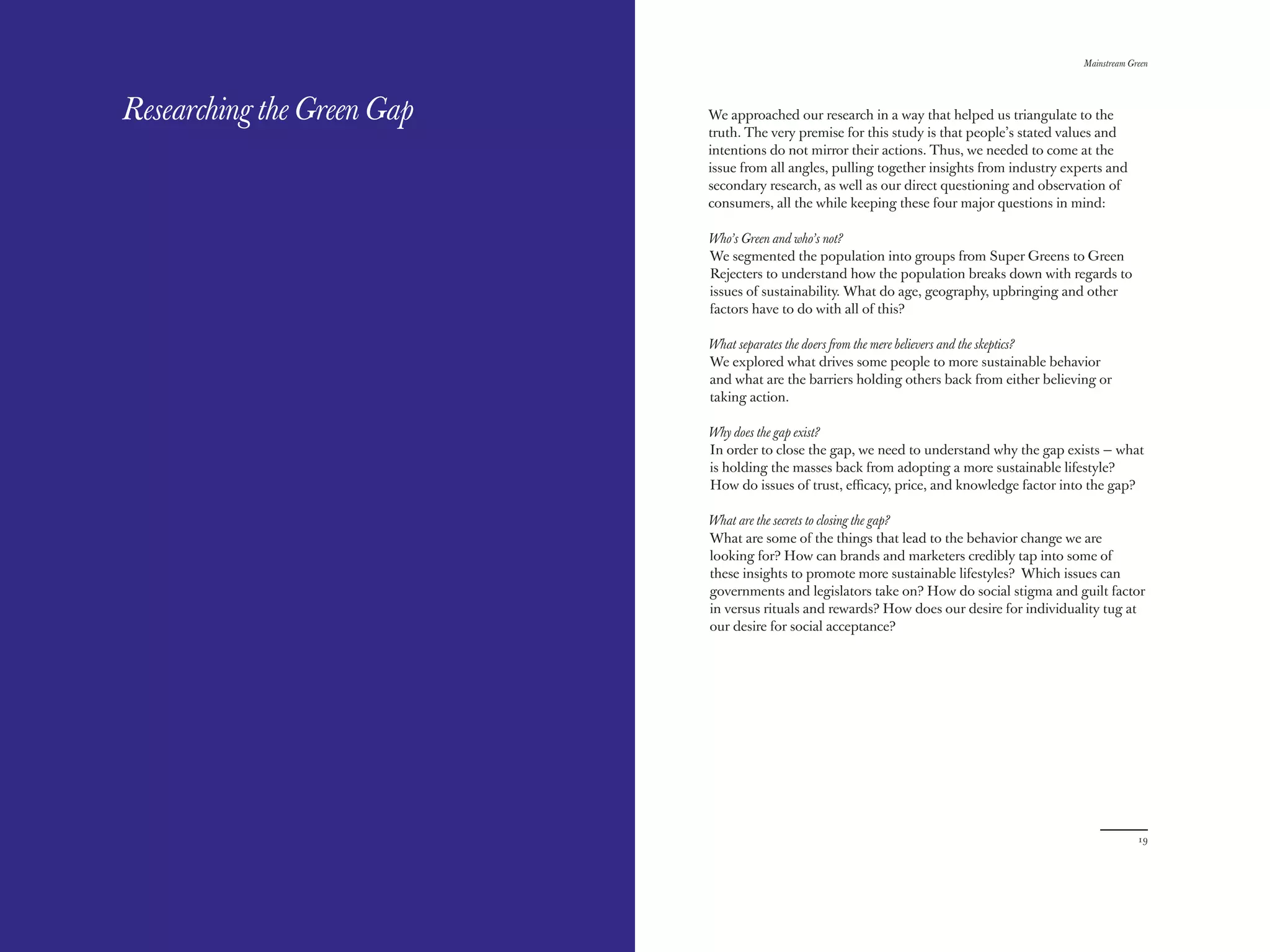 The Red Papers:                                                                               Mainstream Green




Researching the Green Gap   We approached our research in a way that helped us triangulate to the
                            truth. The very premise for this study is that people’s stated values and
                            intentions do not mirror their actions. Thus, we needed to come at the
                            issue from all angles, pulling together insights from industry experts and
                            secondary research, as well as our direct questioning and observation of
                            consumers, all the while keeping these four major questions in mind:

                            Who’s Green and who’s not?
                            We segmented the population into groups from Super Greens to Green
                            Rejecters to understand how the population breaks down with regards to
                            issues of sustainability. What do age, geography, upbringing and other
                            factors have to do with all of this?

                            What separates the doers from the mere believers and the skeptics?
                            We explored what drives some people to more sustainable behavior
                            and what are the barriers holding others back from either believing or
                            taking action.

                            Why does the gap exist?
                            In order to close the gap, we need to understand why the gap exists — what
                            is holding the masses back from adopting a more sustainable lifestyle?
                            How do issues of trust, eﬃcacy, price, and knowledge factor into the gap?

                            What are the secrets to closing the gap?
                            What are some of the things that lead to the behavior change we are
                            looking for? How can brands and marketers credibly tap into some of
                            these insights to promote more sustainable lifestyles? Which issues can
                            governments and legislators take on? How do social stigma and guilt factor
                            in versus rituals and rewards? How does our desire for individuality tug at
                            our desire for social acceptance?




18                                                                                                         19
 