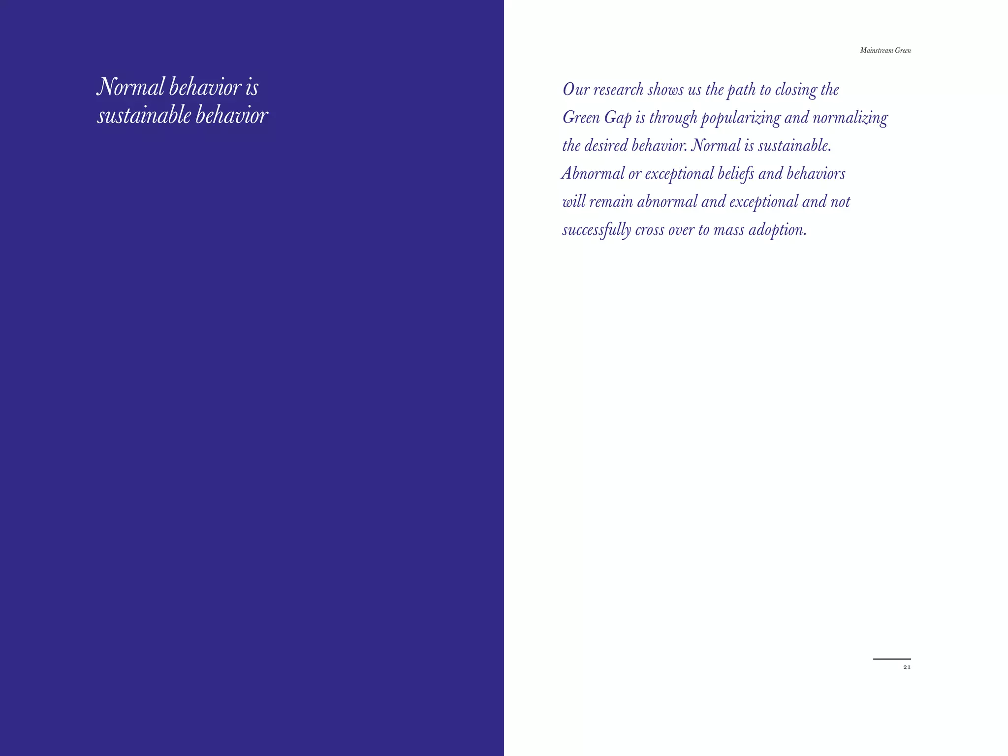 The Red Papers:                                                        Mainstream Green




Normal behavior is     Our research shows us the path to closing the
sustainable behavior   Green Gap is through popularizing and normalizing
                       the desired behavior. Normal is sustainable.
                       Abnormal or exceptional beliefs and behaviors
                       will remain abnormal and exceptional and not
                       successfully cross over to mass adoption.




20                                                                                  21
 