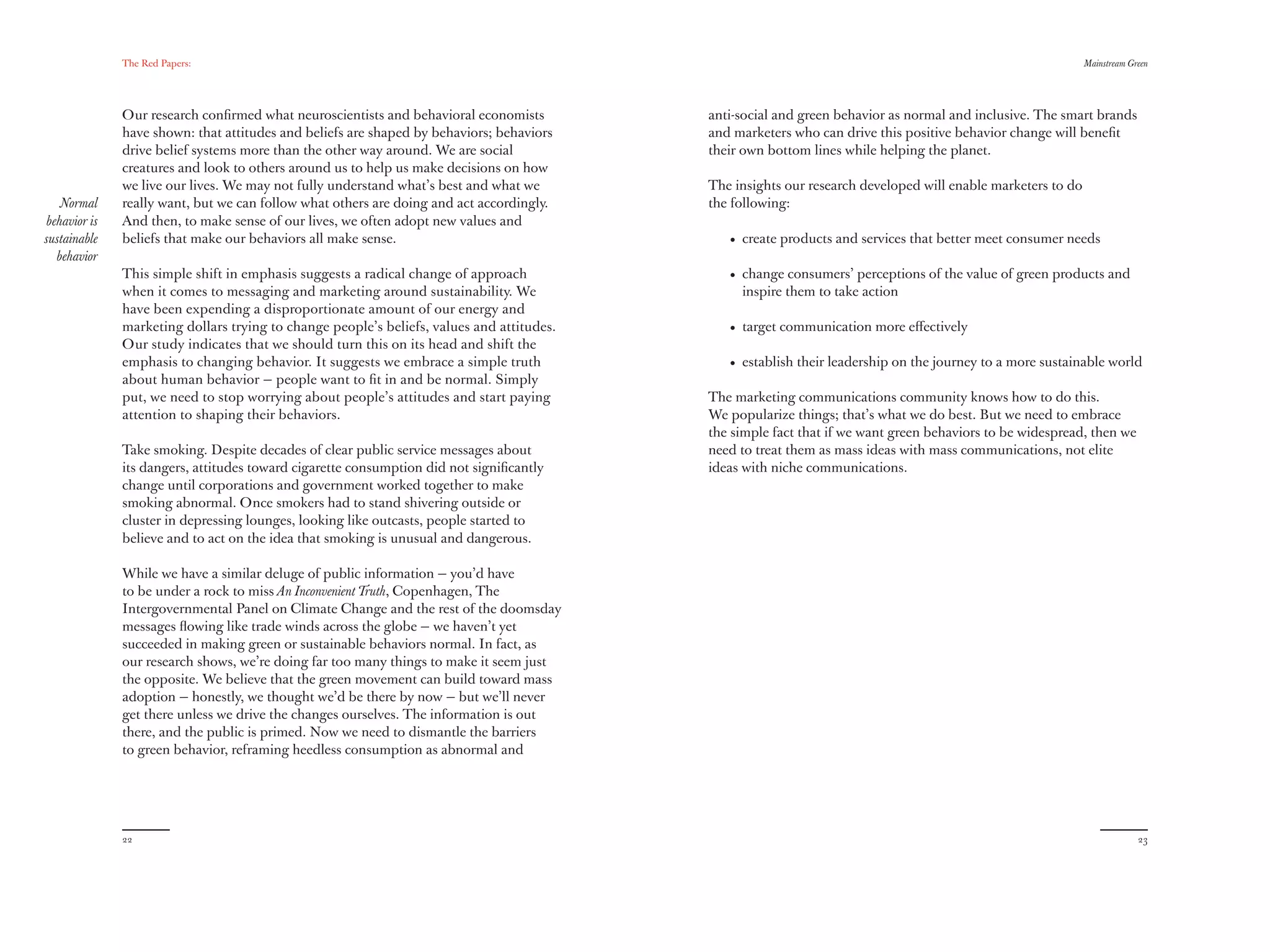The Red Papers:                                                                                                                                Mainstream Green




               Our research conﬁrmed what neuroscientists and behavioral economists         anti-social and green behavior as normal and inclusive. The smart brands
               have shown: that attitudes and beliefs are shaped by behaviors; behaviors    and marketers who can drive this positive behavior change will beneﬁt
               drive belief systems more than the other way around. We are social           their own bottom lines while helping the planet.
               creatures and look to others around us to help us make decisions on how
               we live our lives. We may not fully understand what’s best and what we       The insights our research developed will enable marketers to do
    Normal     really want, but we can follow what others are doing and act accordingly.    the following:
 behavior is   And then, to make sense of our lives, we often adopt new values and
sustainable    beliefs that make our behaviors all make sense.                                 • create products and services that better meet consumer needs
   behavior
               This simple shift in emphasis suggests a radical change of approach             • change consumers’ perceptions of the value of green products and
               when it comes to messaging and marketing around sustainability. We                inspire them to take action
               have been expending a disproportionate amount of our energy and
               marketing dollars trying to change people’s beliefs, values and attitudes.      • target communication more eﬀectively
               Our study indicates that we should turn this on its head and shift the
               emphasis to changing behavior. It suggests we embrace a simple truth            • establish their leadership on the journey to a more sustainable world
               about human behavior — people want to ﬁt in and be normal. Simply
               put, we need to stop worrying about people’s attitudes and start paying      The marketing communications community knows how to do this.
               attention to shaping their behaviors.                                        We popularize things; that’s what we do best. But we need to embrace
                                                                                            the simple fact that if we want green behaviors to be widespread, then we
               Take smoking. Despite decades of clear public service messages about         need to treat them as mass ideas with mass communications, not elite
               its dangers, attitudes toward cigarette consumption did not signiﬁcantly     ideas with niche communications.
               change until corporations and government worked together to make
               smoking abnormal. Once smokers had to stand shivering outside or
               cluster in depressing lounges, looking like outcasts, people started to
               believe and to act on the idea that smoking is unusual and dangerous.

               While we have a similar deluge of public information — you’d have
               to be under a rock to miss An Inconvenient Truth, Copenhagen, The
               Intergovernmental Panel on Climate Change and the rest of the doomsday
               messages ﬂowing like trade winds across the globe — we haven’t yet
               succeeded in making green or sustainable behaviors normal. In fact, as
               our research shows, we’re doing far too many things to make it seem just
               the opposite. We believe that the green movement can build toward mass
               adoption — honestly, we thought we’d be there by now — but we’ll never
               get there unless we drive the changes ourselves. The information is out
               there, and the public is primed. Now we need to dismantle the barriers
               to green behavior, reframing heedless consumption as abnormal and




               22                                                                                                                                                          23
 