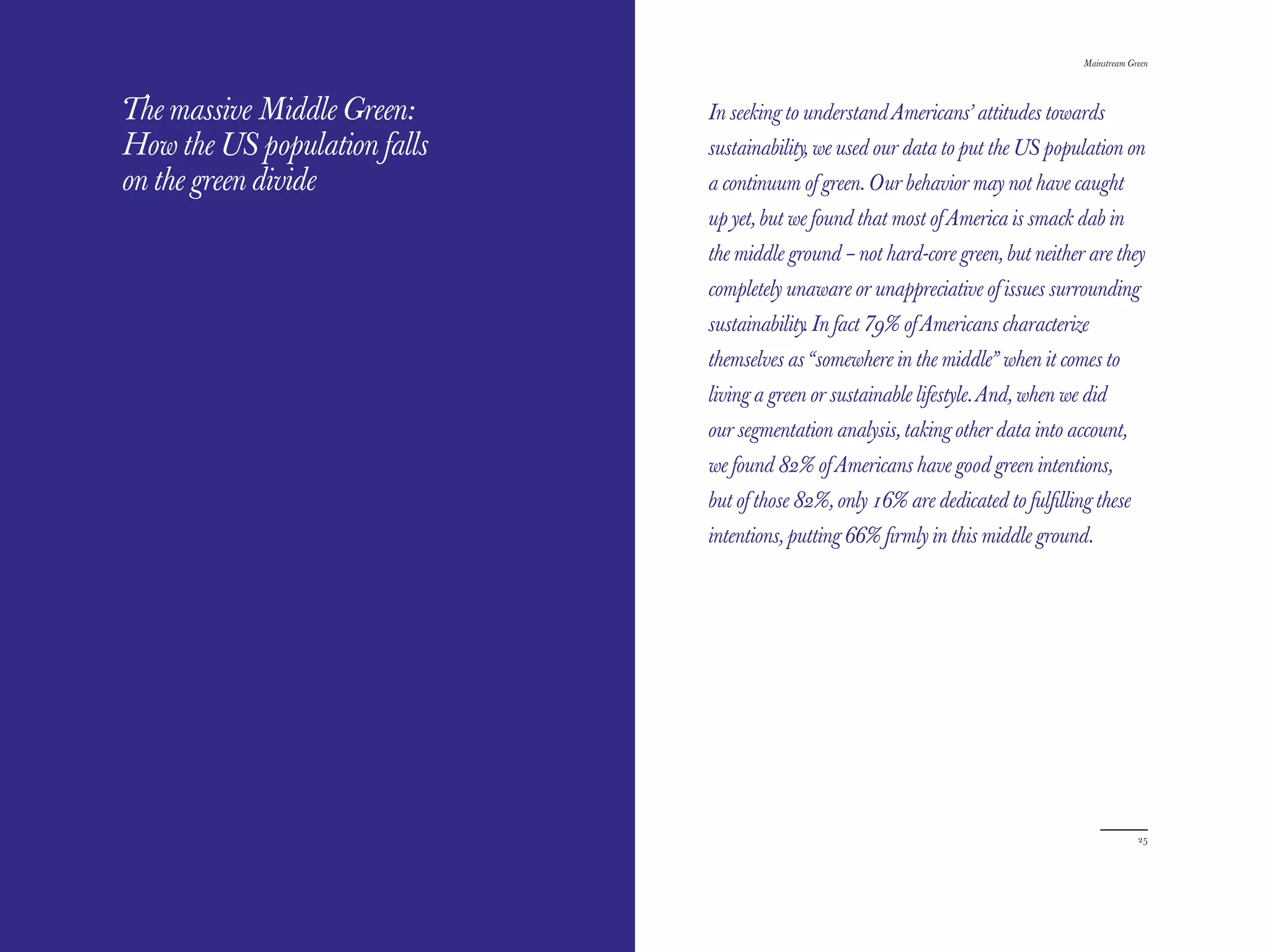 The Red Papers:
THE RED PAPERS                                                                     Mainstream Green




The massive Middle Green:     In seeking to understand Americans’ attitudes towards
How the US population falls   sustainability, we used our data to put the US population on
on the green divide           a continuum of green. Our behavior may not have caught
                              up yet, but we found that most of America is smack dab in
                              the middle ground – not hard-core green, but neither are they
                              completely unaware or unappreciative of issues surrounding
                              sustainability. In fact 79% of Americans characterize
                              themselves as “somewhere in the middle” when it comes to
                              living a green or sustainable lifestyle. And, when we did
                              our segmentation analysis, taking other data into account,
                              we found 82% of Americans have good green intentions,
                              but of those 82%, only 16% are dedicated to fulﬁlling these
                              intentions, putting 66% ﬁrmly in this middle ground.




24                                                                                              25
 