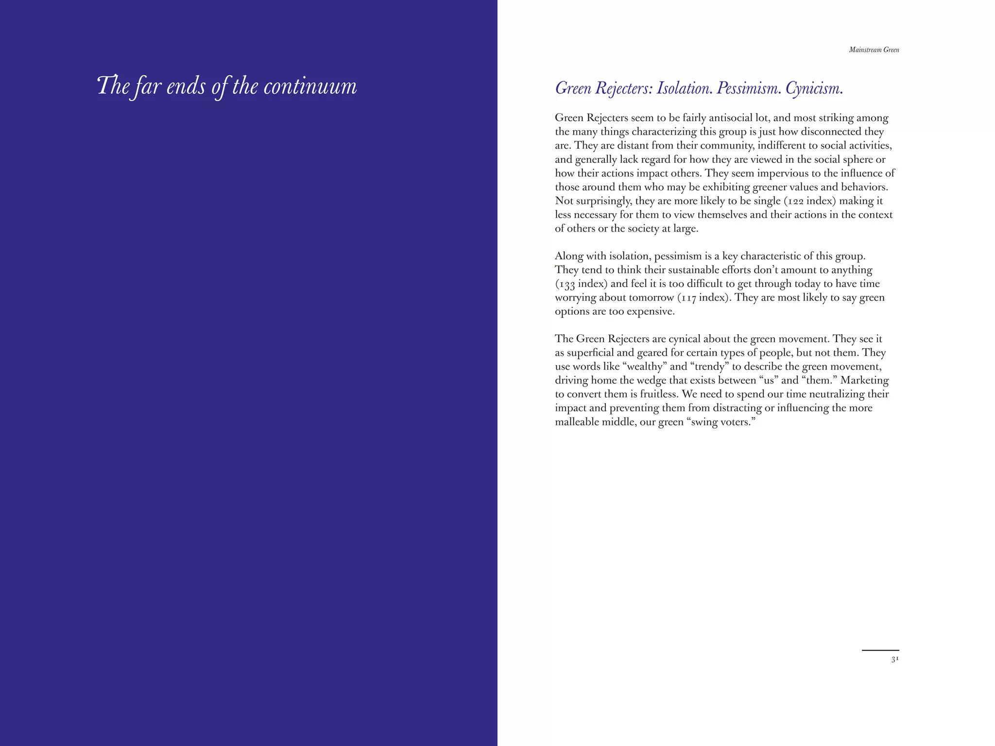 The Red Papers:                                                                                  Mainstream Green




The far ends of the continuum   Green Rejecters: Isolation. Pessimism. Cynicism.
                                Green Rejecters seem to be fairly antisocial lot, and most striking among
                                the many things characterizing this group is just how disconnected they
                                are. They are distant from their community, indiﬀerent to social activities,
                                and generally lack regard for how they are viewed in the social sphere or
                                how their actions impact others. They seem impervious to the inﬂuence of
                                those around them who may be exhibiting greener values and behaviors.
                                Not surprisingly, they are more likely to be single (122 index) making it
                                less necessary for them to view themselves and their actions in the context
                                of others or the society at large.

                                Along with isolation, pessimism is a key characteristic of this group.
                                They tend to think their sustainable eﬀorts don’t amount to anything
                                (133 index) and feel it is too diﬃcult to get through today to have time
                                worrying about tomorrow (11 index). They are most likely to say green
                                options are too expensive.

                                The Green Rejecters are cynical about the green movement. They see it
                                as superﬁcial and geared for certain types of people, but not them. They
                                use words like “wealthy” and “trendy” to describe the green movement,
                                driving home the wedge that exists between “us” and “them.” Marketing
                                to convert them is fruitless. We need to spend our time neutralizing their
                                impact and preventing them from distracting or inﬂuencing the more
                                malleable middle, our green “swing voters.”




30                                                                                                            31
 
