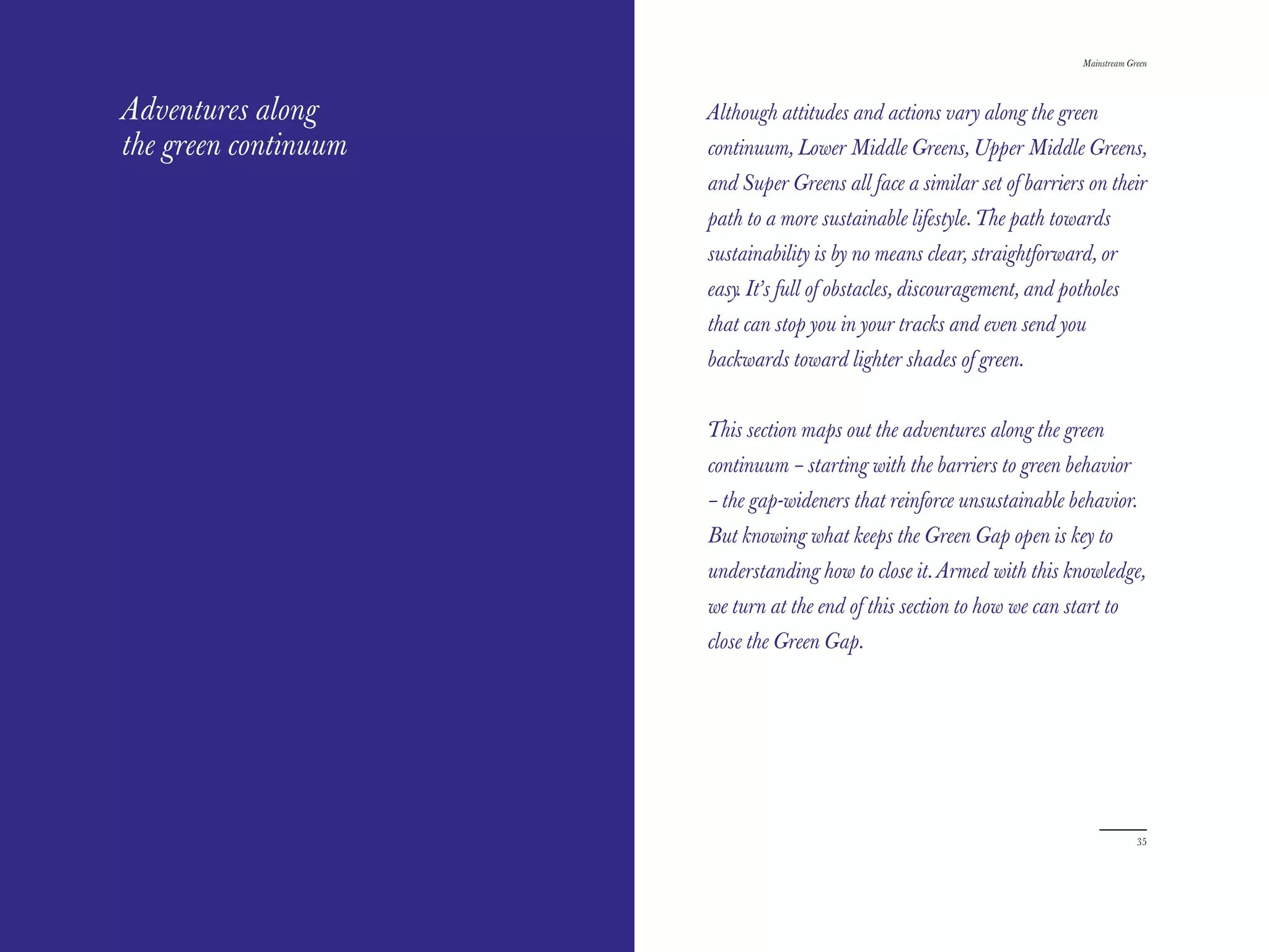 The Red Papers:                                                           Mainstream Green




Adventures along      Although attitudes and actions vary along the green
the green continuum   continuum, Lower Middle Greens, Upper Middle Greens,
                      and Super Greens all face a similar set of barriers on their
                      path to a more sustainable lifestyle. The path towards
                      sustainability is by no means clear, straightforward, or
                      easy. It’s full of obstacles, discouragement, and potholes
                      that can stop you in your tracks and even send you
                      backwards toward lighter shades of green.


                      This section maps out the adventures along the green
                      continuum – starting with the barriers to green behavior
                      – the gap-wideners that reinforce unsustainable behavior.
                      But knowing what keeps the Green Gap open is key to
                      understanding how to close it. Armed with this knowledge,
                      we turn at the end of this section to how we can start to
                      close the Green Gap.




34                                                                                     35
 