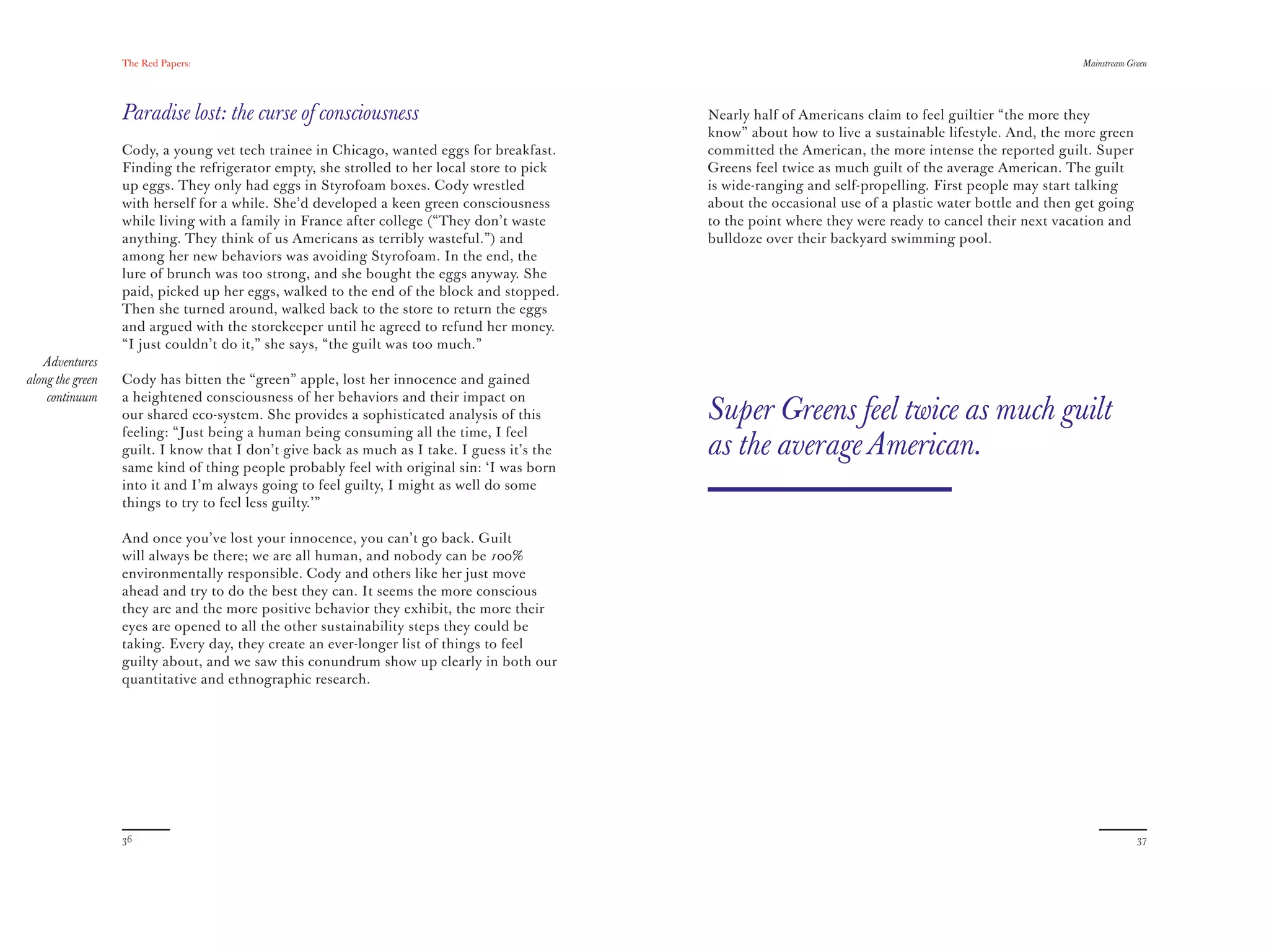 The Red Papers:                                                                                                                        Mainstream Green




                  Paradise lost: the curse of consciousness                                  Nearly half of Americans claim to feel guiltier “the more they
                                                                                             know” about how to live a sustainable lifestyle. And, the more green
                  Cody, a young vet tech trainee in Chicago, wanted eggs for breakfast.      committed the American, the more intense the reported guilt. Super
                  Finding the refrigerator empty, she strolled to her local store to pick    Greens feel twice as much guilt of the average American. The guilt
                  up eggs. They only had eggs in Styrofoam boxes. Cody wrestled              is wide-ranging and self-propelling. First people may start talking
                  with herself for a while. She’d developed a keen green consciousness       about the occasional use of a plastic water bottle and then get going
                  while living with a family in France after college (“They don’t waste      to the point where they were ready to cancel their next vacation and
                  anything. They think of us Americans as terribly wasteful.”) and           bulldoze over their backyard swimming pool.
                  among her new behaviors was avoiding Styrofoam. In the end, the
                  lure of brunch was too strong, and she bought the eggs anyway. She
                  paid, picked up her eggs, walked to the end of the block and stopped.
                  Then she turned around, walked back to the store to return the eggs
                  and argued with the storekeeper until he agreed to refund her money.
                  “I just couldn’t do it,” she says, “the guilt was too much.”
   Adventures
along the green   Cody has bitten the “green” apple, lost her innocence and gained
    continuum     a heightened consciousness of her behaviors and their impact on
                  our shared eco-system. She provides a sophisticated analysis of this       Super Greens feel twice as much guilt
                  feeling: “Just being a human being consuming all the time, I feel
                  guilt. I know that I don’t give back as much as I take. I guess it’s the   as the average American.
                  same kind of thing people probably feel with original sin: ‘I was born
                  into it and I’m always going to feel guilty, I might as well do some
                  things to try to feel less guilty.’”

                  And once you’ve lost your innocence, you can’t go back. Guilt
                  will always be there; we are all human, and nobody can be 100%
                  environmentally responsible. Cody and others like her just move
                  ahead and try to do the best they can. It seems the more conscious
                  they are and the more positive behavior they exhibit, the more their
                  eyes are opened to all the other sustainability steps they could be
                  taking. Every day, they create an ever-longer list of things to feel
                  guilty about, and we saw this conundrum show up clearly in both our
                  quantitative and ethnographic research.




                  36                                                                                                                                                  37
 