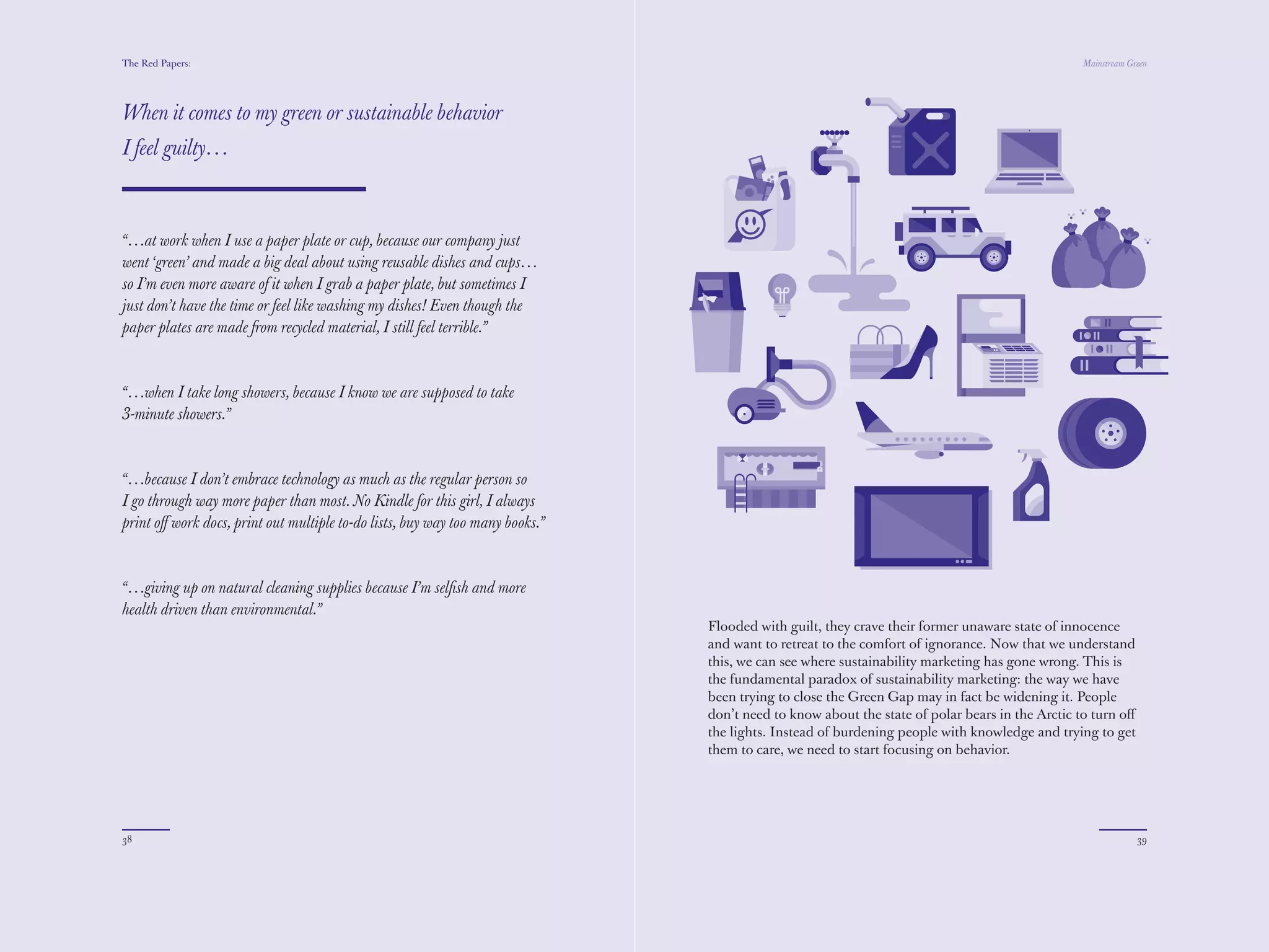 The Red Papers:                                                                                                                               Mainstream Green




When it comes to my green or sustainable behavior
I feel guilty…



“…at work when I use a paper plate or cup, because our company just
went ‘green’ and made a big deal about using reusable dishes and cups…
so I’m even more aware of it when I grab a paper plate, but sometimes I
just don’t have the time or feel like washing my dishes! Even though the
paper plates are made from recycled material, I still feel terrible.”



“…when I take long showers, because I know we are supposed to take
3-minute showers.”



“…because I don’t embrace technology as much as the regular person so
I go through way more paper than most. No Kindle for this girl, I always
print oﬀ work docs, print out multiple to-do list, buy way too many books.”



“…giving up on natural cleaning supplies because I’m selﬁsh and more
health driven than environmental.”
                                                                              Flooded with guilt, they crave their former unaware state of innocence
                                                                              and want to retreat to the comfort of ignorance. Now that we understand
                                                                              this, we can see where sustainability marketing has gone wrong. This is
                                                                              the fundamental paradox of sustainability marketing: the way we have
                                                                              been trying to close the Green Gap may in fact be widening it. People
                                                                              don’t need to know about the state of polar bears in the Arctic to turn oﬀ
                                                                              the lights. Instead of burdening people with knowledge and trying to get
                                                                              them to care, we need to start focusing on behavior.




38                                                                                                                                                         39
 
