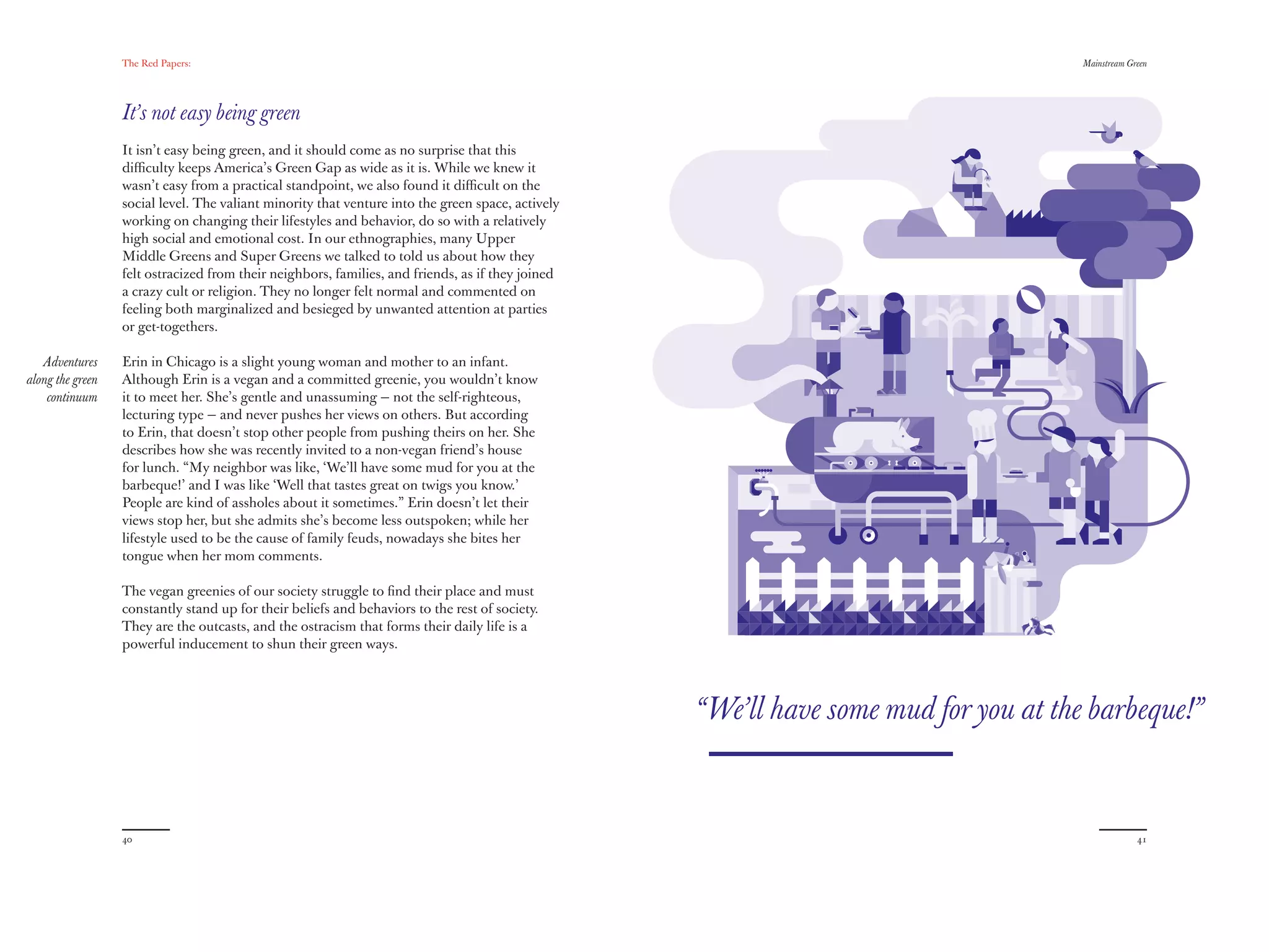 The Red Papers:                                                                                                    Mainstream Green




                  It’s not easy being green
                  It isn’t easy being green, and it should come as no surprise that this
                  diﬃculty keeps America’s Green Gap as wide as it is. While we knew it
                  wasn’t easy from a practical standpoint, we also found it diﬃcult on the
                  social level. The valiant minority that venture into the green space, actively
                  working on changing their lifestyles and behavior, do so with a relatively
                  high social and emotional cost. In our ethnographies, many Upper
                  Middle Greens and Super Greens we talked to told us about how they
                  felt ostracized from their neighbors, families, and friends, as if they joined
                  a crazy cult or religion. They no longer felt normal and commented on
                  feeling both marginalized and besieged by unwanted attention at parties
                  or get-togethers.

   Adventures     Erin in Chicago is a slight young woman and mother to an infant.
along the green   Although Erin is a vegan and a committed greenie, you wouldn’t know
    continuum     it to meet her. She’s gentle and unassuming — not the self-righteous,
                  lecturing type — and never pushes her views on others. But according
                  to Erin, that doesn’t stop other people from pushing theirs on her. She
                  describes how she was recently invited to a non-vegan friend’s house
                  for lunch. “My neighbor was like, ‘We’ll have some mud for you at the
                  barbeque!’ and I was like ‘Well that tastes great on twigs you know.’
                  People are kind of assholes about it sometimes.” Erin doesn’t let their
                  views stop her, but she admits she’s become less outspoken; while her
                  lifestyle used to be the cause of family feuds, nowadays she bites her
                  tongue when her mom comments.

                  The vegan greenies of our society struggle to ﬁnd their place and must
                  constantly stand up for their beliefs and behaviors to the rest of society.
                  They are the outcasts, and the ostracism that forms their daily life is a
                  powerful inducement to shun their green ways.




                                                                                                   “We’ll have some mud for you at the barbeque!”


                  40                                                                                                                              41
 