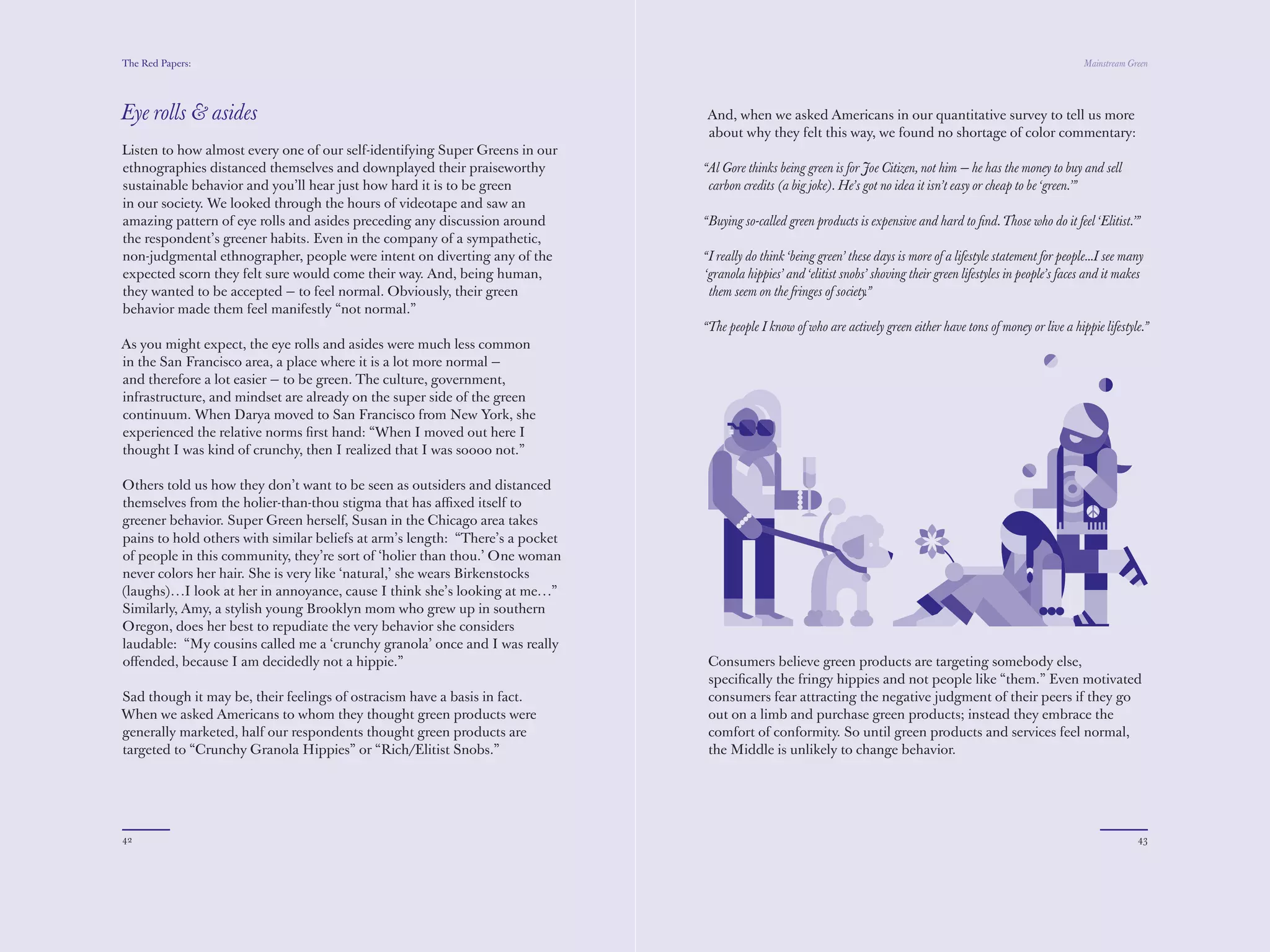 The Red Papers:                                                                                                                                                      Mainstream Green




Eye rolls & asides                                                             And, when we asked Americans in our quantitative survey to tell us more
                                                                               about why they felt this way, we found no shortage of color commentary:
Listen to how almost every one of our self-identifying Super Greens in our
ethnographies distanced themselves and downplayed their praiseworthy           “Al Gore thinks being green is for Joe Citizen, not him — he has the money to buy and sell
sustainable behavior and you’ll hear just how hard it is to be green            carbon credits (a big joke). He’s got no idea it isn’t easy or cheap to be ‘green.’”
in our society. We looked through the hours of videotape and saw an
amazing pattern of eye rolls and asides preceding any discussion around        “Buying so-called green products is expensive and hard to ﬁnd. Those who do it feel ‘Elitist.’”
the respondent’s greener habits. Even in the company of a sympathetic,
non-judgmental ethnographer, people were intent on diverting any of the        “I really do think ‘being green’ these days is more of a lifestyle statement for people...I see many
expected scorn they felt sure would come their way. And, being human,          ‘granola hippies’ and ‘elitist snobs’ shoving their green lifestyles in people’s faces and it makes
they wanted to be accepted — to feel normal. Obviously, their green             them seem on the fringes of society.”
behavior made them feel manifestly “not normal.”
                                                                               “The people I know of who are actively green either have tons of money or live a hippie lifestyle.”
As you might expect, the eye rolls and asides were much less common
in the San Francisco area, a place where it is a lot more normal —
and therefore a lot easier — to be green. The culture, government,
infrastructure, and mindset are already on the super side of the green
continuum. When Darya moved to San Francisco from New York, she
experienced the relative norms ﬁrst hand: “When I moved out here I
thought I was kind of crunchy, then I realized that I was soooo not.”

Others told us how they don’t want to be seen as outsiders and distanced
themselves from the holier-than-thou stigma that has aﬃxed itself to
greener behavior. Super Green herself, Susan in the Chicago area takes
pains to hold others with similar beliefs at arm’s length: “There’s a pocket
of people in this community, they’re sort of ‘holier than thou.’ One woman
never colors her hair. She is very like ‘natural,’ she wears Birkenstocks
(laughs)…I look at her in annoyance, cause I think she’s looking at me…”
Similarly, Amy, a stylish young Brooklyn mom who grew up in southern
Oregon, does her best to repudiate the very behavior she considers
laudable: “My cousins called me a ‘crunchy granola’ once and I was really
oﬀended, because I am decidedly not a hippie.”                                  Consumers believe green products are targeting somebody else,
                                                                                speciﬁcally the fringy hippies and not people like “them.” Even motivated
Sad though it may be, their feelings of ostracism have a basis in fact.         consumers fear attracting the negative judgment of their peers if they go
When we asked Americans to whom they thought green products were                out on a limb and purchase green products; instead they embrace the
generally marketed, half our respondents thought green products are             comfort of conformity. So until green products and services feel normal,
targeted to “Crunchy Granola Hippies” or “Rich/Elitist Snobs.”                  the Middle is unlikely to change behavior.




42                                                                                                                                                                                43
 