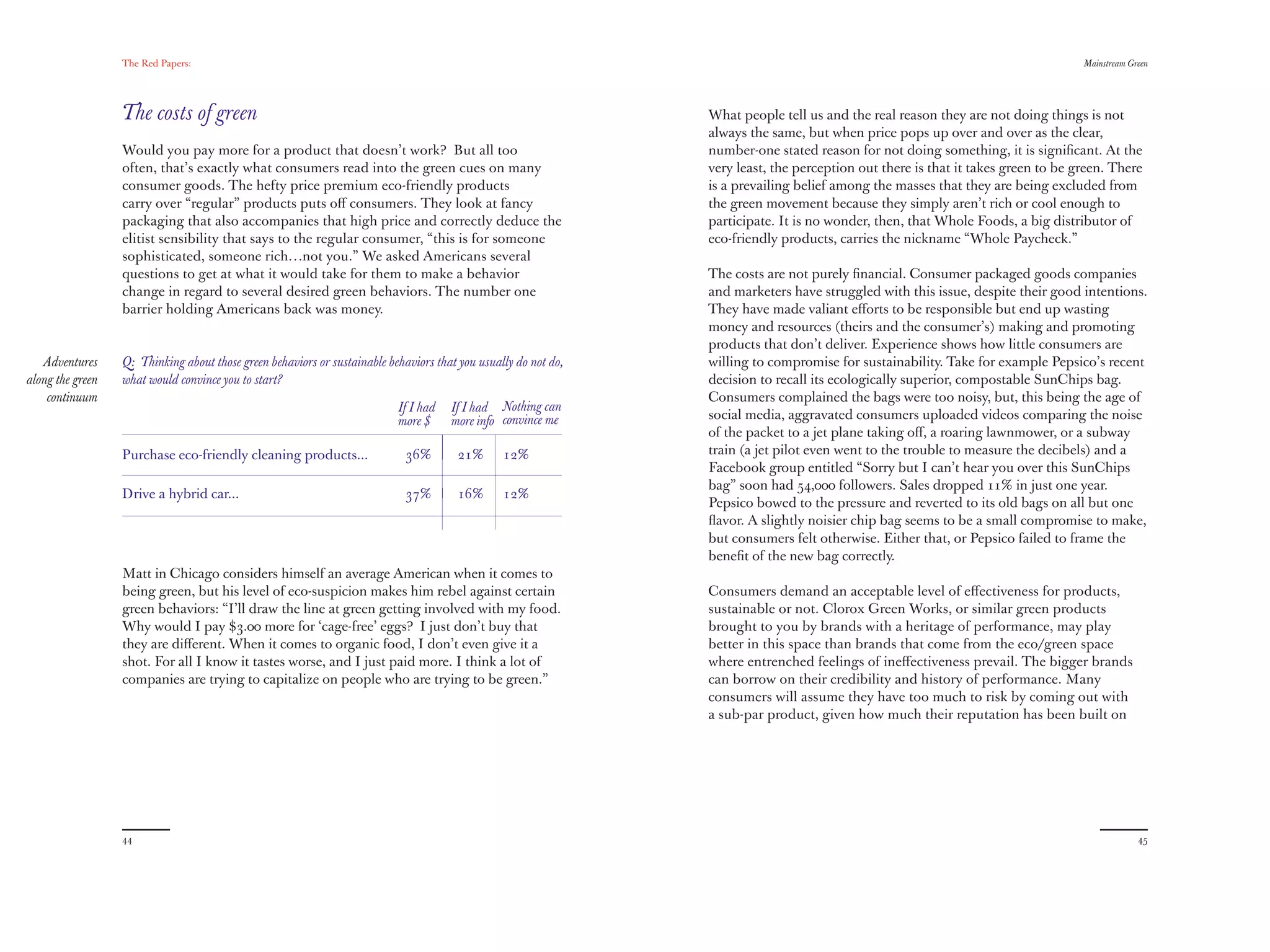The Red Papers:                                                                                                                                                   Mainstream Green




                  The costs of green                                                                             What people tell us and the real reason they are not doing things is not
                                                                                                                 always the same, but when price pops up over and over as the clear,
                  Would you pay more for a product that doesn’t work? But all too                                number-one stated reason for not doing something, it is signiﬁcant. At the
                  often, that’s exactly what consumers read into the green cues on many                          very least, the perception out there is that it takes green to be green. There
                  consumer goods. The hefty price premium eco-friendly products                                  is a prevailing belief among the masses that they are being excluded from
                  carry over “regular” products puts oﬀ consumers. They look at fancy                            the green movement because they simply aren’t rich or cool enough to
                  packaging that also accompanies that high price and correctly deduce the                       participate. It is no wonder, then, that Whole Foods, a big distributor of
                  elitist sensibility that says to the regular consumer, “this is for someone                    eco-friendly products, carries the nickname “Whole Paycheck.”
                  sophisticated, someone rich…not you.” We asked Americans several
                  questions to get at what it would take for them to make a behavior                             The costs are not purely ﬁnancial. Consumer packaged goods companies
                  change in regard to several desired green behaviors. The number one                            and marketers have struggled with this issue, despite their good intentions.
                  barrier holding Americans back was money.                                                      They have made valiant eﬀorts to be responsible but end up wasting
                                                                                                                 money and resources (theirs and the consumer’s) making and promoting
                                                                                                                 products that don’t deliver. Experience shows how little consumers are
   Adventures     Q: Thinking about those green behaviors or sustainable behaviors that you usually do not do,   willing to compromise for sustainability. Take for example Pepsico’s recent
along the green   what would convince you to start?                                                              decision to recall its ecologically superior, compostable SunChips bag.
    continuum                                                                                                    Consumers complained the bags were too noisy, but, this being the age of
                                                                           If I had   If I had Nothing can
                                                                           more $     more info convince me      social media, aggravated consumers uploaded videos comparing the noise
                                                                                                                 of the packet to a jet plane taking oﬀ, a roaring lawnmower, or a subway
                  Purchase eco-friendly cleaning products...                 36%        21%      12%             train (a jet pilot even went to the trouble to measure the decibels) and a
                                                                                                                 Facebook group entitled “Sorry but I can’t hear you over this SunChips
                                                                                                                 bag” soon had 54,000 followers. Sales dropped 11% in just one year.
                  Drive a hybrid car...                                      37%        16%      12%
                                                                                                                 Pepsico bowed to the pressure and reverted to its old bags on all but one
                                                                                                                 ﬂavor. A slightly noisier chip bag seems to be a small compromise to make,
                                                                                                                 but consumers felt otherwise. Either that, or Pepsico failed to frame the
                                                                                                                 beneﬁt of the new bag correctly.
                  Matt in Chicago considers himself an average American when it comes to
                  being green, but his level of eco-suspicion makes him rebel against certain                    Consumers demand an acceptable level of eﬀectiveness for products,
                  green behaviors: “I’ll draw the line at green getting involved with my food.                   sustainable or not. Clorox Green Works, or similar green products
                  Why would I pay $3.00 more for ‘cage-free’ eggs? I just don’t buy that                         brought to you by brands with a heritage of performance, may play
                  they are diﬀerent. When it comes to organic food, I don’t even give it a                       better in this space than brands that come from the eco/green space
                  shot. For all I know it tastes worse, and I just paid more. I think a lot of                   where entrenched feelings of ineﬀectiveness prevail. The bigger brands
                  companies are trying to capitalize on people who are trying to be green.”                      can borrow on their credibility and history of performance. Many
                                                                                                                 consumers will assume they have too much to risk by coming out with
                                                                                                                 a sub-par product, given how much their reputation has been built on




                  44                                                                                                                                                                             45
 