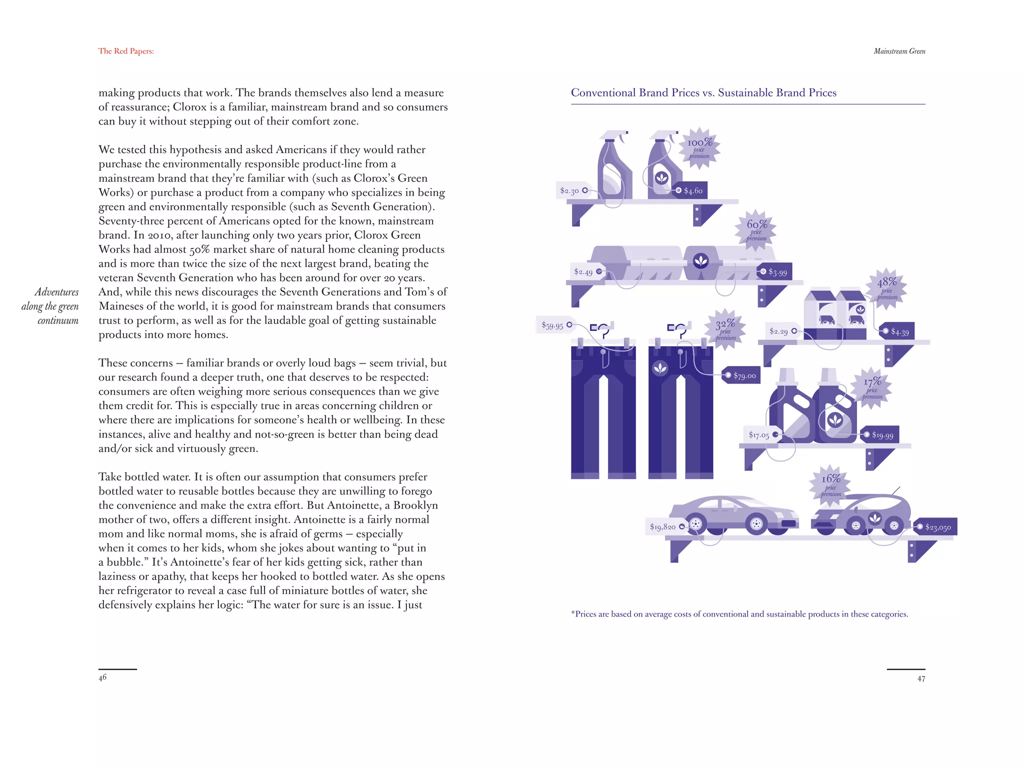 The Red Papers:                                                                                                                                                           Mainstream Green




                  making products that work. The brands themselves also lend a measure                 Conventional Brand Prices vs. Sustainable Brand Prices
                  of reassurance; Clorox is a familiar, mainstream brand and so consumers
                  can buy it without stepping out of their comfort zone.
                                                                                                                                        100%
                  We tested this hypothesis and asked Americans if they would rather                                                      price
                                                                                                                                        premium
                  purchase the environmentally responsible product-line from a
                  mainstream brand that they’re familiar with (such as Clorox’s Green
                  Works) or purchase a product from a company who specializes in being             $2.30                               $4.60

                  green and environmentally responsible (such as Seventh Generation).
                  Seventy-three percent of Americans opted for the known, mainstream                                                                        60%
                                                                                                                                                              price
                  brand. In 2010, after launching only two years prior, Clorox Green                                                                        premium
                  Works had almost 50% market share of natural home cleaning products
                  and is more than twice the size of the next largest brand, beating the
                                                                                                       $2.49                                                          $3.99
                  veteran Seventh Generation who has been around for over 20 years.                                                                                                           48%
   Adventures     And, while this news discourages the Seventh Generations and Tom’s of                                                                                                         price
                                                                                                                                                                                              premium
along the green   Maineses of the world, it is good for mainstream brands that consumers
    continuum     trust to perform, as well as for the laudable goal of getting sustainable   $59.95                                              32%
                                                                                                                                                    price             $2.29                        $4.39
                  products into more homes.                                                                                                       premium



                  These concerns — familiar brands or overly loud bags — seem trivial, but
                  our research found a deeper truth, one that deserves to be respected:                                                                 $79.00
                                                                                                                                                                                         17%
                  consumers are often weighing more serious consequences than we give                                                                                                      price
                                                                                                                                                                                         premium
                  them credit for. This is especially true in areas concerning children or
                  where there are implications for someone’s health or wellbeing. In these
                  instances, alive and healthy and not-so-green is better than being dead                                                                   $17.05                          $19.99
                  and/or sick and virtuously green.

                  Take bottled water. It is often our assumption that consumers prefer                                                                                        16%
                                                                                                                                                                                price
                  bottled water to reusable bottles because they are unwilling to forego                                                                                      premium
                  the convenience and make the extra eﬀort. But Antoinette, a Brooklyn
                  mother of two, oﬀers a diﬀerent insight. Antoinette is a fairly normal
                                                                                                                             $19,820                                                                        $23,050
                  mom and like normal moms, she is afraid of germs — especially
                  when it comes to her kids, whom she jokes about wanting to “put in
                  a bubble.” It’s Antoinette’s fear of her kids getting sick, rather than
                  laziness or apathy, that keeps her hooked to bottled water. As she opens
                  her refrigerator to reveal a case full of miniature bottles of water, she
                  defensively explains her logic: “The water for sure is an issue. I just
                                                                                                       *Prices are based on average costs of conventional and sustainable products in these categories.




                  46                                                                                                                                                                                       47
 