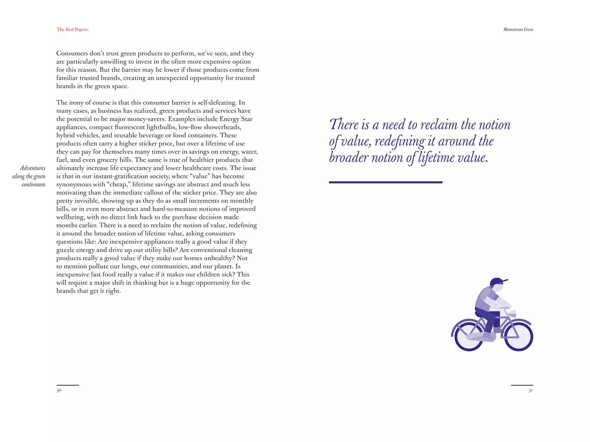 The Red Papers:                                                                                                Mainstream Green




                  Consumers don’t trust green products to perform, we’ve seen, and they
                  are particularly unwilling to invest in the often more expensive option
                  for this reason. But the barrier may be lower if those products come from
                  familiar trusted brands, creating an unexpected opportunity for trusted
                  brands in the green space.

                  The irony of course is that this consumer barrier is self-defeating. In
                  many cases, as business has realized, green products and services have
                  the potential to be major money-savers. Examples include Energy Star
                  appliances, compact ﬂuorescent lightbulbs, low-ﬂow showerheads,             There is a need to reclaim the notion
                  hybrid vehicles, and reusable beverage or food containers. These
                  products often carry a higher sticker price, but over a lifetime of use     of value, redeﬁning it around the
                  they can pay for themselves many times over in savings on energy, water,
                  fuel, and even grocery bills. The same is true of healthier products that   broader notion of lifetime value.
   Adventures     ultimately increase life expectancy and lower healthcare costs. The issue
along the green   is that in our instant-gratiﬁcation society, where “value” has become
    continuum     synonymous with “cheap,” lifetime savings are abstract and much less
                  motivating than the immediate callout of the sticker price. They are also
                  pretty invisible, showing up as they do as small increments on monthly
                  bills, or in even more abstract and hard-to-measure notions of improved
                  wellbeing, with no direct link back to the purchase decision made
                  months earlier. There is a need to reclaim the notion of value, redeﬁning
                  it around the broader notion of lifetime value, asking consumers
                  questions like: Are inexpensive appliances really a good value if they
                  guzzle energy and drive up our utility bills? Are conventional cleaning
                  products really a good value if they make our homes unhealthy? Not
                  to mention pollute our lungs, our communities, and our planet. Is
                  inexpensive fast food really a value if it makes our children sick? This
                  will require a major shift in thinking but is a huge opportunity for the
                  brands that get it right.




                  50                                                                                                                          51
 