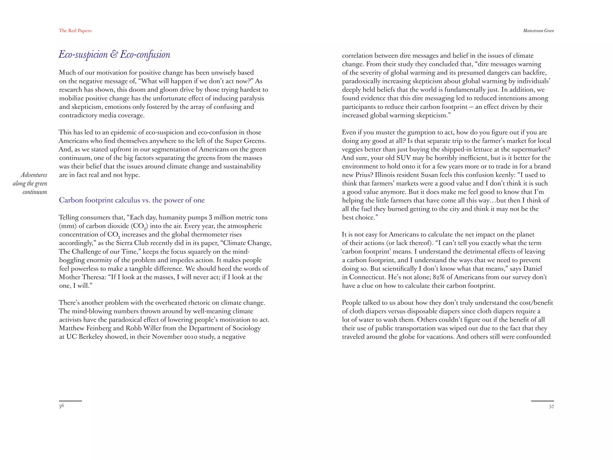 The Red Papers:                                                                                                                                   Mainstream Green




                  Eco-suspicion & Eco-confusion                                                  correlation between dire messages and belief in the issues of climate
                                                                                                 change. From their study they concluded that, “dire messages warning
                  Much of our motivation for positive change has been unwisely based             of the severity of global warming and its presumed dangers can backﬁre,
                  on negative message of, “What will happen if we don’t act now?” As             paradoxically increasing skepticism about global warming by individuals’
                  research has shown, this doom and gloom drive by those trying hardest to       deeply held beliefs that the world is fundamentally just. In addition, we
                  mobilize positive change has the unfortunate eﬀect of inducing paralysis       found evidence that this dire messaging led to reduced intentions among
                  and skepticism, emotions only fostered by the array of confusing and           participants to reduce their carbon footprint — an eﬀect driven by their
                  contradictory media coverage.                                                  increased global warming skepticism.”

                  This has led to an epidemic of eco-suspicion and eco-confusion in those        Even if you muster the gumption to act, how do you ﬁgure out if you are
                  Americans who ﬁnd themselves anywhere to the left of the Super Greens.         doing any good at all? Is that separate trip to the farmer’s market for local
                  And, as we stated upfront in our segmentation of Americans on the green        veggies better than just buying the shipped-in lettuce at the supermarket?
                  continuum, one of the big factors separating the greens from the masses        And sure, your old SUV may be horribly ineﬃcient, but is it better for the
                  was their belief that the issues around climate change and sustainability      environment to hold onto it for a few years more or to trade in for a brand
   Adventures     are in fact real and not hype.                                                 new Prius? Illinois resident Susan feels this confusion keenly: “I used to
along the green                                                                                  think that farmers’ markets were a good value and I don’t think it is such
    continuum                                                                                    a good value anymore. But it does make me feel good to know that I’m
                  Carbon footprint calculus vs. the power of one                                 helping the little farmers that have come all this way…but then I think of
                                                                                                 all the fuel they burned getting to the city and think it may not be the
                  Telling consumers that, “Each day, humanity pumps 3 million metric tons        best choice.”
                  (mmt) of carbon dioxide (CO2) into the air. Every year, the atmospheric
                  concentration of CO2 increases and the global thermometer rises                 It is not easy for Americans to calculate the net impact on the planet
                  accordingly,” as the Sierra Club recently did in its paper, “Climate Change,    of their actions (or lack thereof). “I can’t tell you exactly what the term
                  The Challenge of our Time,” keeps the focus squarely on the mind-              ‘carbon footprint’ means. I understand the detrimental eﬀects of leaving
                  boggling enormity of the problem and impedes action. It makes people            a carbon footprint, and I understand the ways that we need to prevent
                  feel powerless to make a tangible diﬀerence. We should heed the words of        doing so. But scientiﬁcally I don’t know what that means,” says Daniel
                  Mother Theresa: “If I look at the masses, I will never act; if I look at the    in Connecticut. He’s not alone; 82% of Americans from our survey don't
                  one, I will.”                                                                   have a clue on how to calculate their carbon footprint.

                  There’s another problem with the overheated rhetoric on climate change.        People talked to us about how they don’t truly understand the cost/beneﬁt
                  The mind-blowing numbers thrown around by well-meaning climate                 of cloth diapers versus disposable diapers since cloth diapers require a
                  activists have the paradoxical eﬀect of lowering people’s motivation to act.   lot of water to wash them. Others couldn’t ﬁgure out if the beneﬁt of all
                  Matthew Feinberg and Robb Willer from the Department of Sociology              their use of public transportation was wiped out due to the fact that they
                  at UC Berkeley showed, in their November 2010 study, a negative                traveled around the globe for vacations. And others still were confounded




                  56                                                                                                                                                             57
 