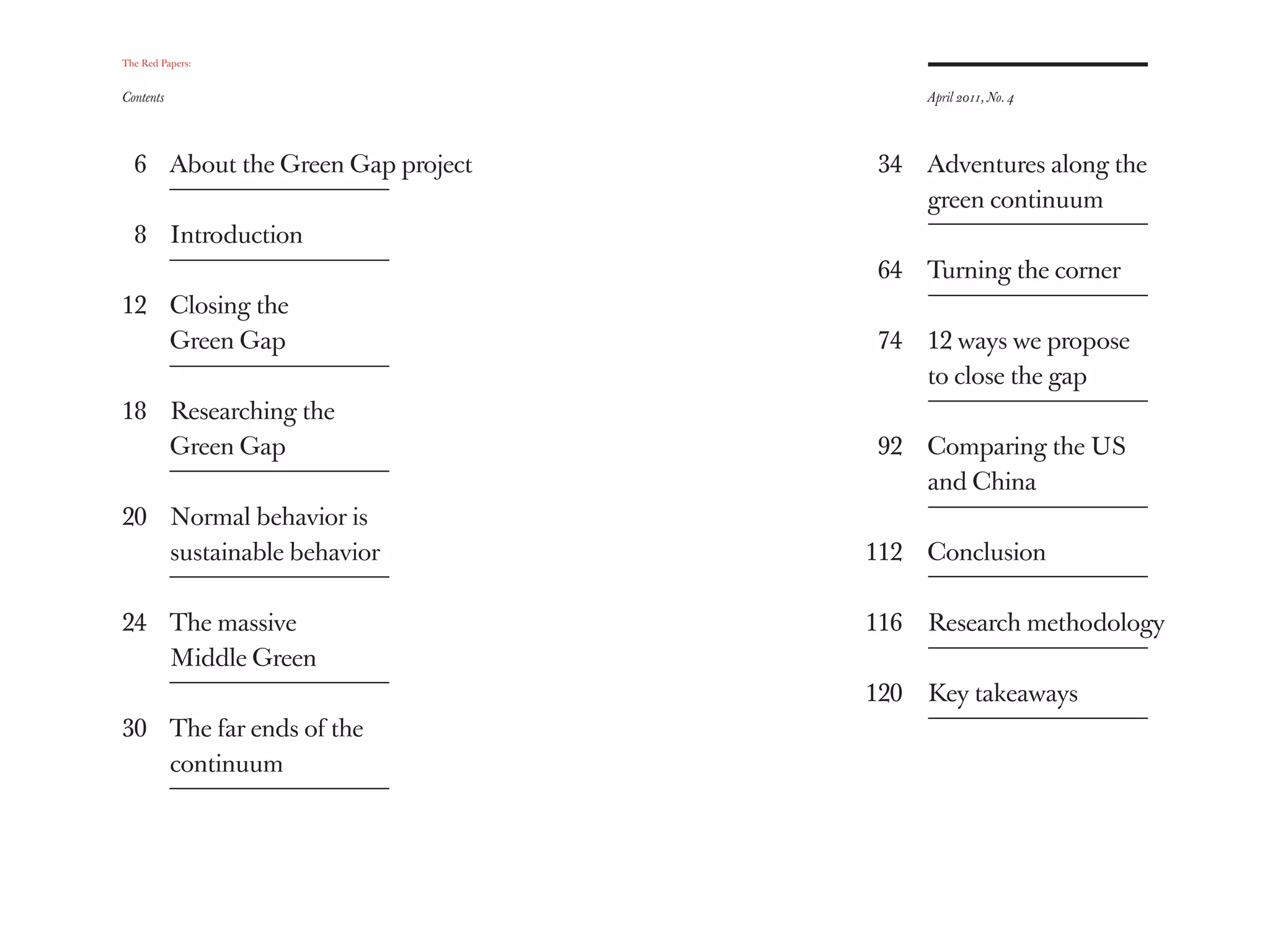 The Red Papers:


Contents                                April 2011, No. 4




  6 About the Green Gap project   34    Adventures along the
                                        green continuum
  8 Introduction
                                  64    Turning the corner
12 Closing the
   Green Gap                      74    12 ways we propose
                                        to close the gap
18 Researching the
   Green Gap                      92    Comparing the US
                                        and China
20 Normal behavior is
   sustainable behavior           112   Conclusion

24 The massive                    116   Research methodology
   Middle Green
                                  120   Key takeaways
30 The far ends of the
   continuum
 