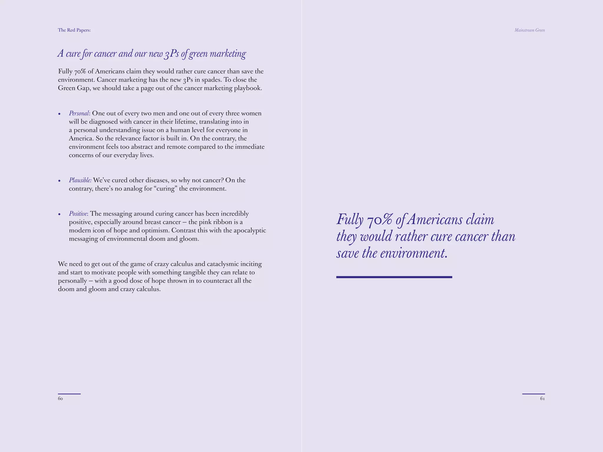 The Red Papers:                                                                                              Mainstream Green




A cure for cancer and our new 3Ps of green marketing
Fully 70% of Americans claim they would rather cure cancer than save the
environment. Cancer marketing has the new 3Ps in spades. To close the
Green Gap, we should take a page out of the cancer marketing playbook.


•    Personal: One out of every two men and one out of every three women
     will be diagnosed with cancer in their lifetime, translating into in
     a personal understanding issue on a human level for everyone in
     America. So the relevance factor is built in. On the contrary, the
     environment feels too abstract and remote compared to the immediate
     concerns of our everyday lives.


•    Plausible: We’ve cured other diseases, so why not cancer? On the
     contrary, there’s no analog for “curing” the environment.


•    Positive: The messaging around curing cancer has been incredibly
     positive, especially around breast cancer — the pink ribbon is a       Fully 70% of Americans claim
     modern icon of hope and optimism. Contrast this with the apocalyptic
     messaging of environmental doom and gloom.                             they would rather cure cancer than
                                                                            save the environment.
We need to get out of the game of crazy calculus and cataclysmic inciting
and start to motivate people with something tangible they can relate to
personally — with a good dose of hope thrown in to counteract all the
doom and gloom and crazy calculus.




60                                                                                                                        61
 