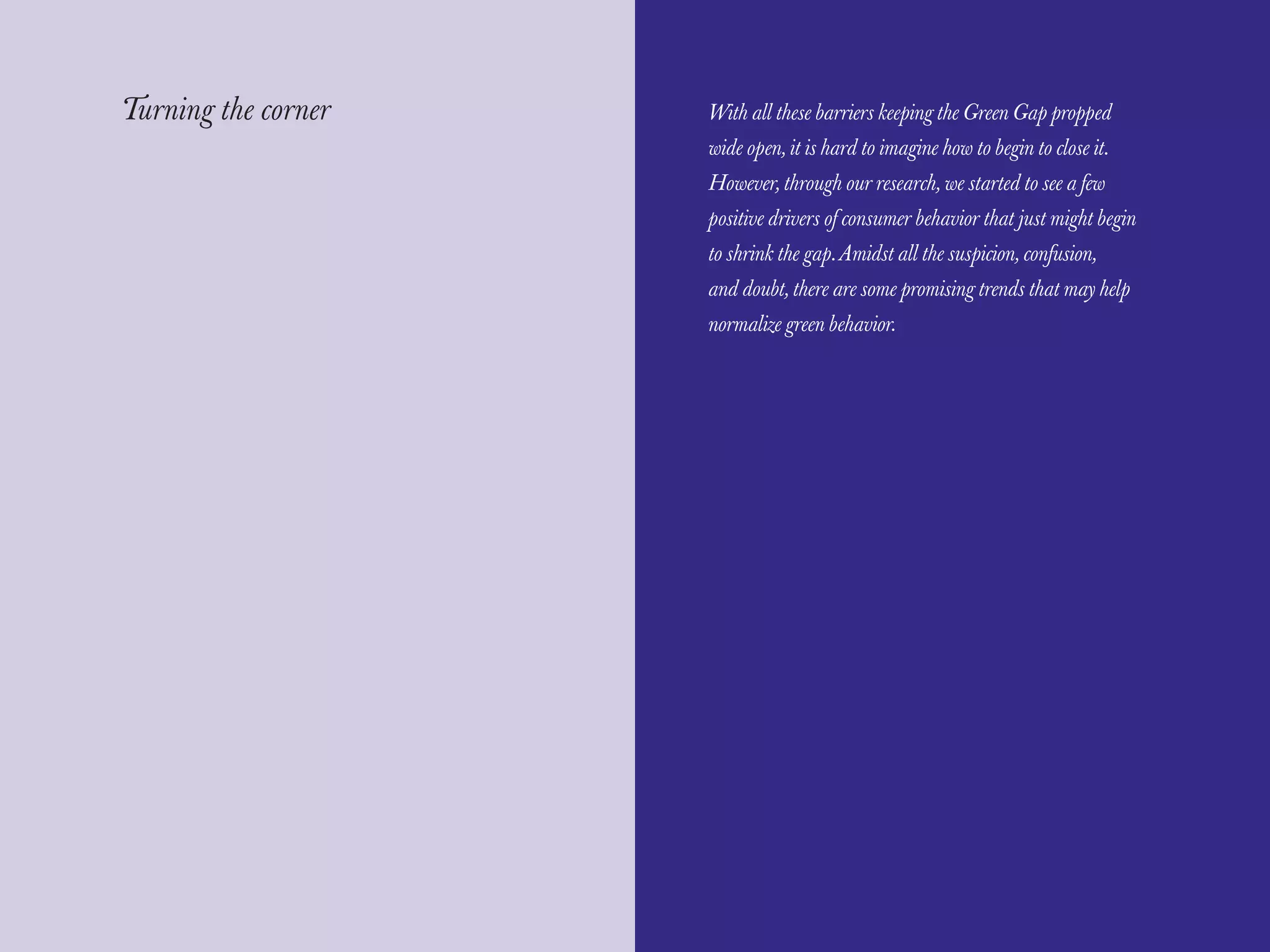 The Red Papers:                                                            Mainstream Green




Turning the corner   With all these barriers keeping the Green Gap propped
                     wide open, it is hard to imagine how to begin to close it.
                     However, through our research, we started to see a few
                     positive drivers of consumer behavior that just might begin
                     to shrink the gap. Amidst all the suspicion, confusion,
                     and doubt, there are some promising trends that may help
                     normalize green behavior.




64                                                                                      65
 