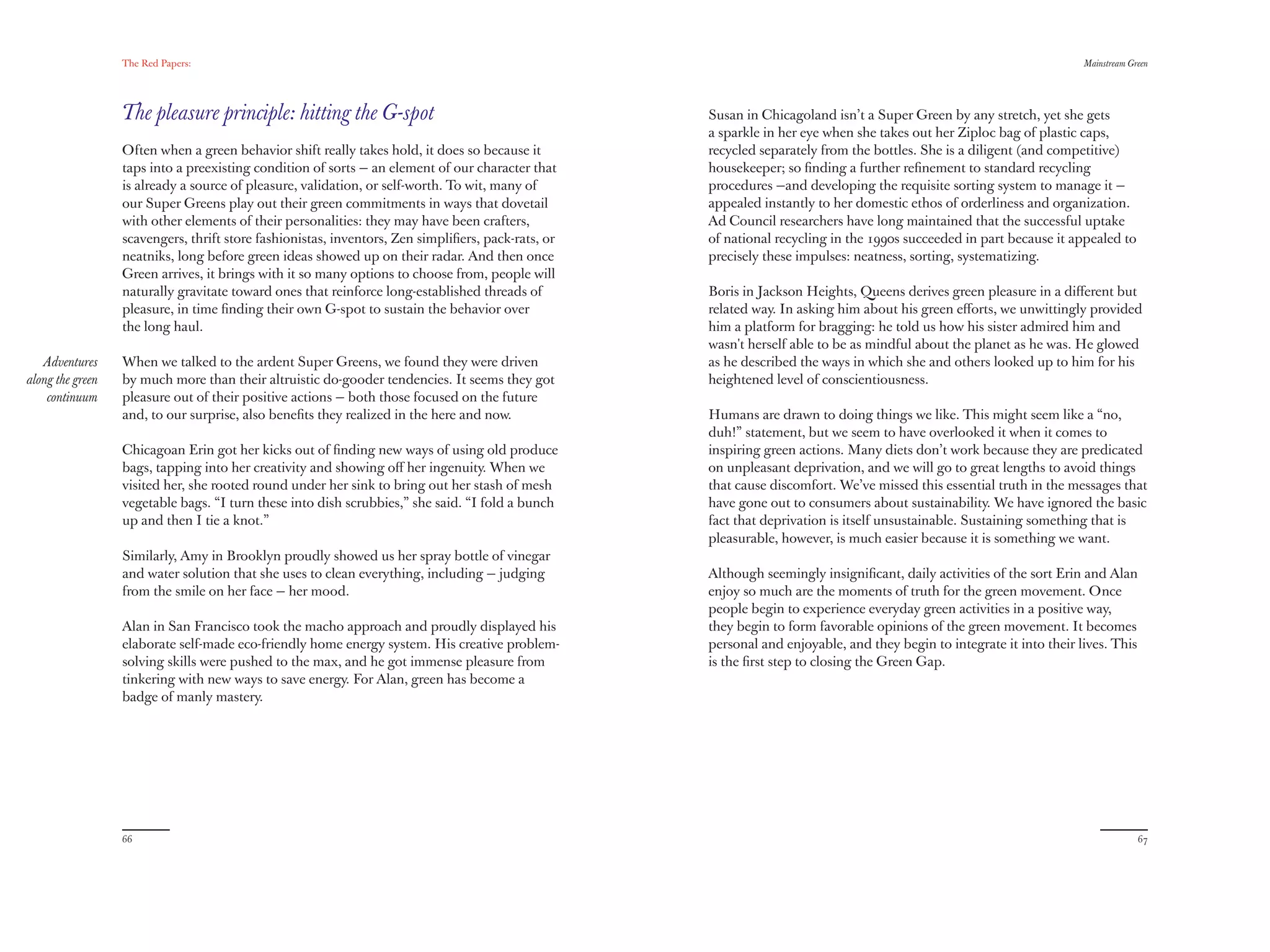 The Red Papers:                                                                                                                                      Mainstream Green




                  The pleasure principle: hitting the G-spot                                        Susan in Chicagoland isn’t a Super Green by any stretch, yet she gets
                                                                                                    a sparkle in her eye when she takes out her Ziploc bag of plastic caps,
                  Often when a green behavior shift really takes hold, it does so because it        recycled separately from the bottles. She is a diligent (and competitive)
                  taps into a preexisting condition of sorts — an element of our character that     housekeeper; so ﬁnding a further reﬁnement to standard recycling
                  is already a source of pleasure, validation, or self-worth. To wit, many of       procedures —and developing the requisite sorting system to manage it —
                  our Super Greens play out their green commitments in ways that dovetail           appealed instantly to her domestic ethos of orderliness and organization.
                  with other elements of their personalities: they may have been crafters,          Ad Council researchers have long maintained that the successful uptake
                  scavengers, thrift store fashionistas, inventors, Zen simpliﬁers, pack-rats, or   of national recycling in the 1990s succeeded in part because it appealed to
                  neatniks, long before green ideas showed up on their radar. And then once         precisely these impulses: neatness, sorting, systematizing.
                  Green arrives, it brings with it so many options to choose from, people will
                  naturally gravitate toward ones that reinforce long-established threads of        Boris in Jackson Heights, Queens derives green pleasure in a diﬀerent but
                  pleasure, in time ﬁnding their own G-spot to sustain the behavior over            related way. In asking him about his green eﬀorts, we unwittingly provided
                  the long haul.                                                                    him a platform for bragging: he told us how his sister admired him and
                                                                                                    wasn't herself able to be as mindful about the planet as he was. He glowed
   Adventures     When we talked to the ardent Super Greens, we found they were driven              as he described the ways in which she and others looked up to him for his
along the green   by much more than their altruistic do-gooder tendencies. It seems they got        heightened level of conscientiousness.
    continuum     pleasure out of their positive actions — both those focused on the future
                  and, to our surprise, also beneﬁts they realized in the here and now.             Humans are drawn to doing things we like. This might seem like a “no,
                                                                                                    duh!” statement, but we seem to have overlooked it when it comes to
                  Chicagoan Erin got her kicks out of ﬁnding new ways of using old produce          inspiring green actions. Many diets don’t work because they are predicated
                  bags, tapping into her creativity and showing oﬀ her ingenuity. When we           on unpleasant deprivation, and we will go to great lengths to avoid things
                  visited her, she rooted round under her sink to bring out her stash of mesh       that cause discomfort. We’ve missed this essential truth in the messages that
                  vegetable bags. “I turn these into dish scrubbies,” she said. “I fold a bunch     have gone out to consumers about sustainability. We have ignored the basic
                  up and then I tie a knot.”                                                        fact that deprivation is itself unsustainable. Sustaining something that is
                                                                                                    pleasurable, however, is much easier because it is something we want.
                  Similarly, Amy in Brooklyn proudly showed us her spray bottle of vinegar
                  and water solution that she uses to clean everything, including — judging         Although seemingly insigniﬁcant, daily activities of the sort Erin and Alan
                  from the smile on her face — her mood.                                            enjoy so much are the moments of truth for the green movement. Once
                                                                                                    people begin to experience everyday green activities in a positive way,
                  Alan in San Francisco took the macho approach and proudly displayed his           they begin to form favorable opinions of the green movement. It becomes
                  elaborate self-made eco-friendly home energy system. His creative problem-        personal and enjoyable, and they begin to integrate it into their lives. This
                  solving skills were pushed to the max, and he got immense pleasure from           is the ﬁrst step to closing the Green Gap.
                  tinkering with new ways to save energy. For Alan, green has become a
                  badge of manly mastery.




                  66                                                                                                                                                                67
 