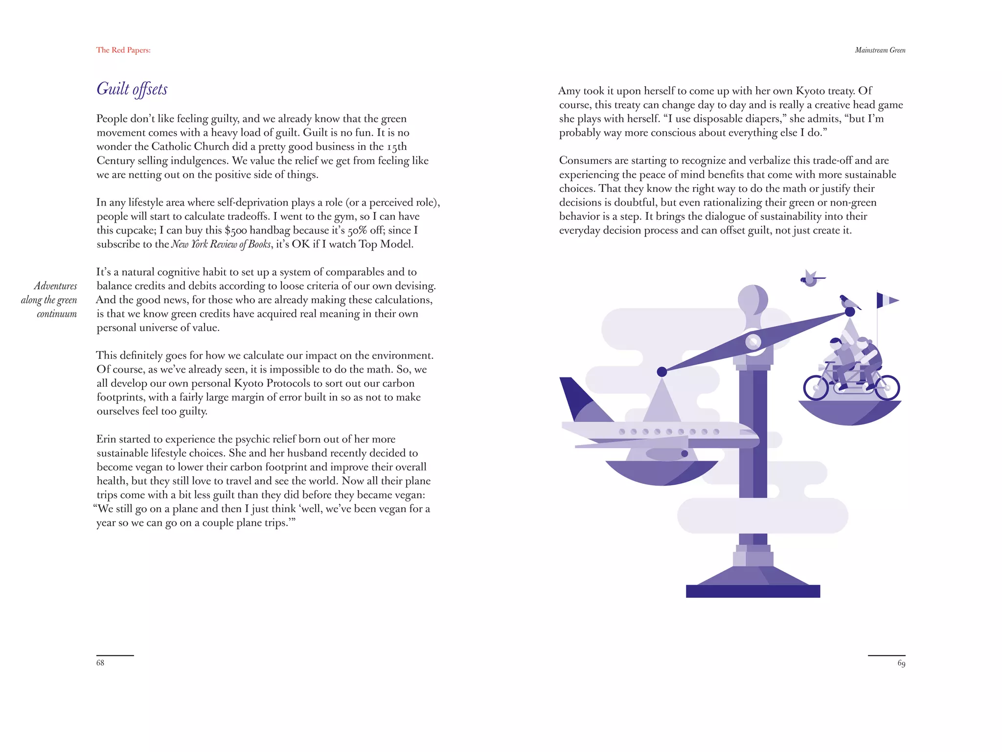 The Red Papers:                                                                                                                                     Mainstream Green




                  Guilt oﬀsets                                                                       Amy took it upon herself to come up with her own Kyoto treaty. Of
                                                                                                     course, this treaty can change day to day and is really a creative head game
                  People don’t like feeling guilty, and we already know that the green               she plays with herself. “I use disposable diapers,” she admits, “but I’m
                  movement comes with a heavy load of guilt. Guilt is no fun. It is no               probably way more conscious about everything else I do.”
                  wonder the Catholic Church did a pretty good business in the 15th
                  Century selling indulgences. We value the relief we get from feeling like          Consumers are starting to recognize and verbalize this trade-oﬀ and are
                  we are netting out on the positive side of things.                                 experiencing the peace of mind beneﬁts that come with more sustainable
                                                                                                     choices. That they know the right way to do the math or justify their
                  In any lifestyle area where self-deprivation plays a role (or a perceived role),   decisions is doubtful, but even rationalizing their green or non-green
                  people will start to calculate tradeoﬀs. I went to the gym, so I can have          behavior is a step. It brings the dialogue of sustainability into their
                  this cupcake; I can buy this $500 handbag because it’s 50% oﬀ; since I             everyday decision process and can oﬀset guilt, not just create it.
                  subscribe to the New York Review of Books, it’s OK if I watch Top Model.

                  It’s a natural cognitive habit to set up a system of comparables and to
   Adventures     balance credits and debits according to loose criteria of our own devising.
along the green   And the good news, for those who are already making these calculations,
    continuum     is that we know green credits have acquired real meaning in their own
                  personal universe of value.

                  This deﬁnitely goes for how we calculate our impact on the environment.
                  Of course, as we’ve already seen, it is impossible to do the math. So, we
                  all develop our own personal Kyoto Protocols to sort out our carbon
                  footprints, with a fairly large margin of error built in so as not to make
                  ourselves feel too guilty.

                   Erin started to experience the psychic relief born out of her more
                   sustainable lifestyle choices. She and her husband recently decided to
                   become vegan to lower their carbon footprint and improve their overall
                   health, but they still love to travel and see the world. Now all their plane
                   trips come with a bit less guilt than they did before they became vegan:
                  “We still go on a plane and then I just think ‘well, we’ve been vegan for a
                   year so we can go on a couple plane trips.’”




                  68                                                                                                                                                               69
 