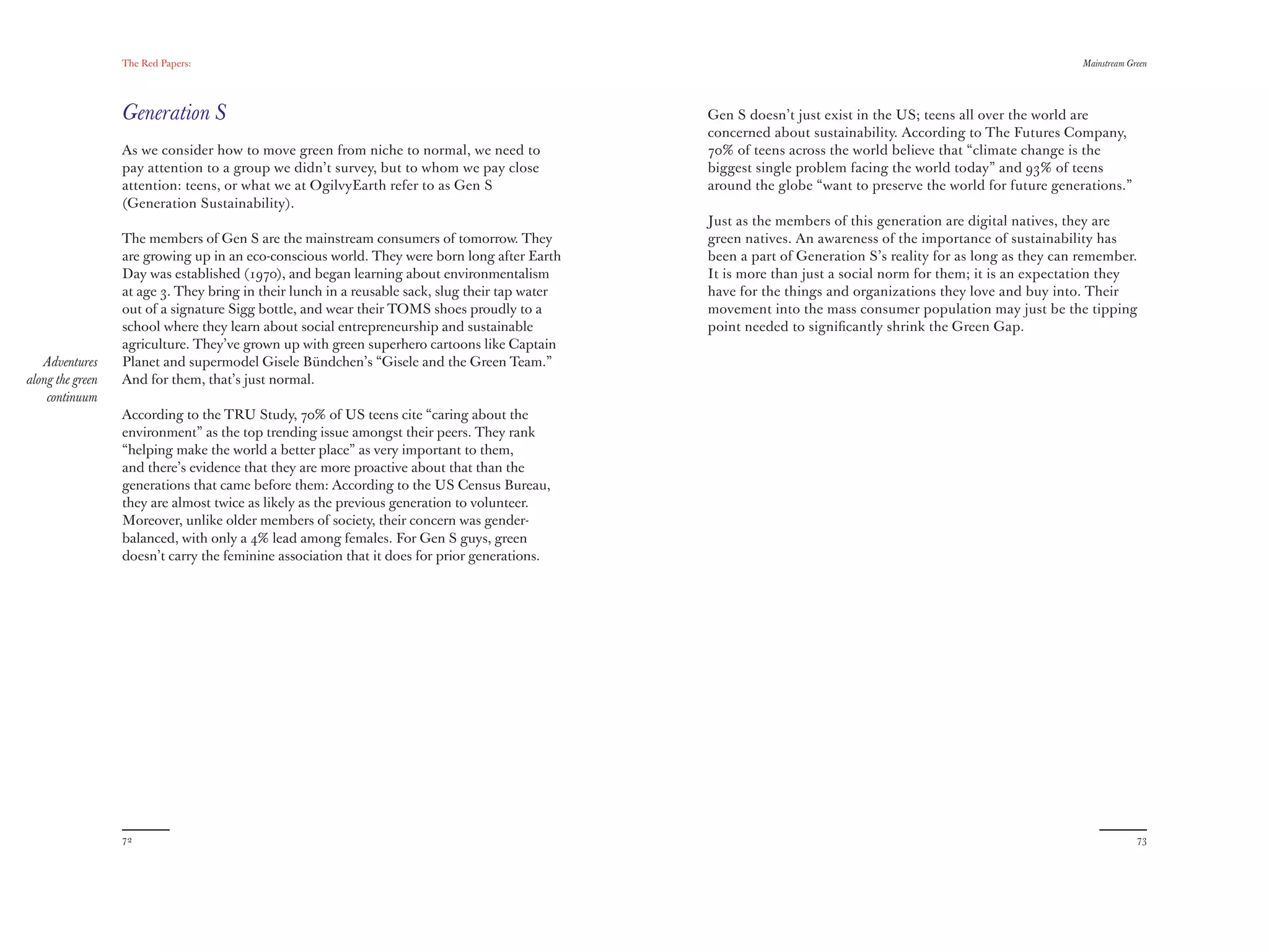The Red Papers:                                                                                                                             Mainstream Green




                  Generation S                                                                   Gen S doesn’t just exist in the US; teens all over the world are
                                                                                                 concerned about sustainability. According to The Futures Company,
                  As we consider how to move green from niche to normal, we need to              70% of teens across the world believe that “climate change is the
                  pay attention to a group we didn’t survey, but to whom we pay close            biggest single problem facing the world today” and 93% of teens
                  attention: teens, or what we at OgilvyEarth refer to as Gen S                  around the globe “want to preserve the world for future generations.”
                  (Generation Sustainability).
                                                                                                 Just as the members of this generation are digital natives, they are
                  The members of Gen S are the mainstream consumers of tomorrow. They            green natives. An awareness of the importance of sustainability has
                  are growing up in an eco-conscious world. They were born long after Earth      been a part of Generation S’s reality for as long as they can remember.
                  Day was established (1970), and began learning about environmentalism          It is more than just a social norm for them; it is an expectation they
                  at age 3. They bring in their lunch in a reusable sack, slug their tap water   have for the things and organizations they love and buy into. Their
                  out of a signature Sigg bottle, and wear their TOMS shoes proudly to a         movement into the mass consumer population may just be the tipping
                  school where they learn about social entrepreneurship and sustainable          point needed to signiﬁcantly shrink the Green Gap.
                  agriculture. They’ve grown up with green superhero cartoons like Captain
   Adventures     Planet and supermodel Gisele Bündchen’s “Gisele and the Green Team.”
along the green   And for them, that’s just normal.
    continuum
                  According to the TRU Study, 70% of US teens cite “caring about the
                  environment” as the top trending issue amongst their peers. They rank
                  “helping make the world a better place” as very important to them,
                  and there’s evidence that they are more proactive about that than the
                  generations that came before them: According to the US Census Bureau,
                  they are almost twice as likely as the previous generation to volunteer.
                  Moreover, unlike older members of society, their concern was gender-
                  balanced, with only a 4% lead among females. For Gen S guys, green
                  doesn’t carry the feminine association that it does for prior generations.




                  72                                                                                                                                                       73
 