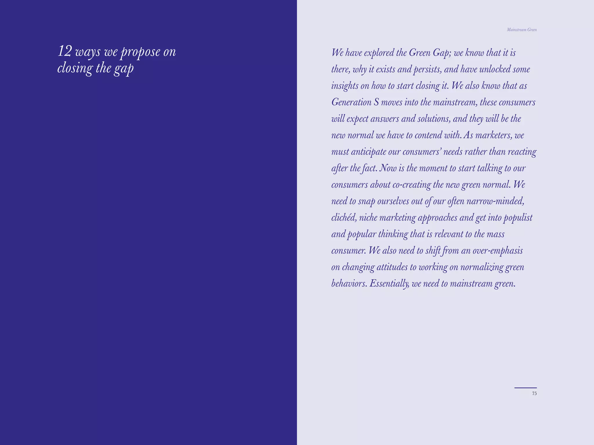 The Red Papers:                                                             Mainstream Green




12 ways we propose on   We have explored the Green Gap; we know that it is
closing the gap         there, why it exists and persists, and have unlocked some
                        insights on how to start closing it. We also know that as
                        Generation S moves into the mainstream, these consumers
                        will expect answers and solutions, and they will be the
                        new normal we have to contend with. As marketers, we
                        must anticipate our consumers’ needs rather than reacting
                        after the fact. Now is the moment to start talking to our
                        consumers about co-creating the new green normal. We
                        need to snap ourselves out of our often narrow-minded,
                        clichéd, niche marketing approaches and get into populist
                        and popular thinking that is relevant to the mass
                        consumer. We also need to shift from an over-emphasis
                        on changing attitudes to working on normalizing green
                        behaviors. Essentially, we need to mainstream green.




74                                                                                       75
 