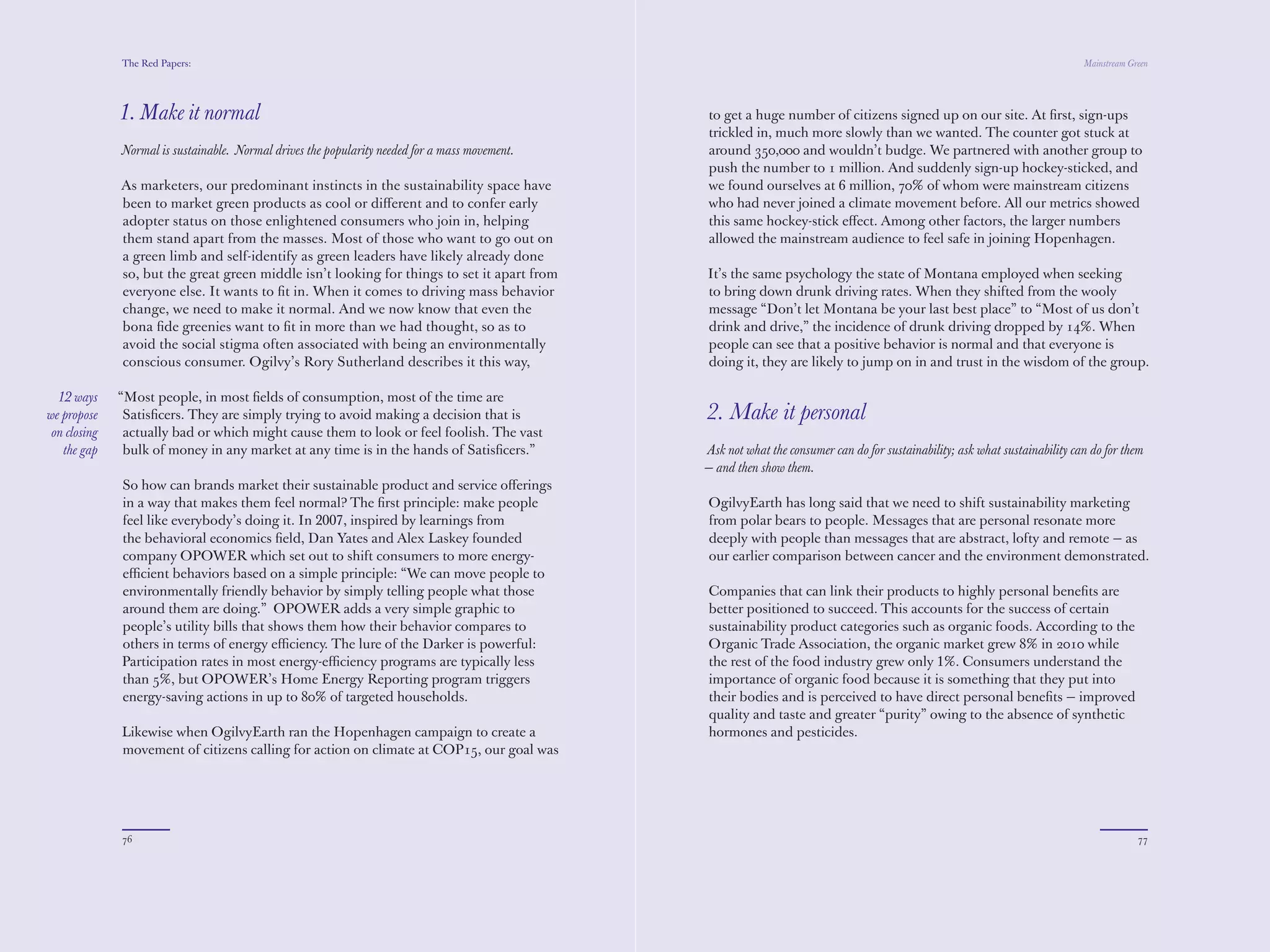 The Red Papers:                                                                                                                                                  Mainstream Green




              1. Make it normal                                                                 trickled in, much more slowly than we wanted. The counter got stuck at
                                                                                                around 350,000 and wouldn’t budge. We partnered with another group to
              Normal is sustainable. Normal drives the popularity needed for a mass movement.   push the number to 1 million. And suddenly sign-up hockey-sticked, and
                                                                                                we found ourselves at 6 million, 70% of whom were mainstream citizens
              As marketers, our predominant instincts in the sustainability space have          who had never joined a climate movement before. All our metrics showed
              been to market green products as cool or diﬀerent and to confer early             this same hockey-stick eﬀect. Among other factors, the larger numbers
              adopter status on those enlightened consumers who join in, helping                allowed the mainstream audience to feel safe in joining Hopenhagen.
              them stand apart from the masses. Most of those who want to go out on
              a green limb and self-identify as green leaders have likely already done          It’s the same psychology the state of Montana employed when seeking
              so, but the great green middle isn’t looking for things to set it apart from      to bring down drunk driving rates. When they shifted from the wooly
              everyone else. It wants to ﬁt in. When it comes to driving mass behavior          message “Don’t let Montana be your last best place” to “Most of us don’t
              change, we need to make it normal. And we now know that even the                  drink and drive,” the incidence of drunk driving dropped by 14%. When
              bona ﬁde greenies want to ﬁt in more than we had thought, so as to                people can see that a positive behavior is normal and that everyone is
              avoid the social stigma often associated with being an environmentally            doing it, they are likely to jump on in and trust in the wisdom of the group.
              conscious consumer. Ogilvy’s Rory Sutherland describes it this way,

  12 ways     “Most people, in most ﬁelds of consumption, most of the time are                  2. Make it personal
we propose     Satisﬁcers. They are simply trying to avoid making a decision that is
 on closing    actually bad or which might cause them to look or feel foolish. The vast         Ask not what the consumer can do for sustainability; ask what sustainability can do for them
   the gap     bulk of money in any market at any time is in the hands of Satisﬁcers.”          — and then show them.

              So how can brands market their sustainable product and service oﬀerings           OgilvyEarth has long said that we need to shift sustainability marketing
              in a way that makes them feel normal? The ﬁrst principle: make people             from polar bears to people. Messages that are personal resonate more
              feel like everybody’s doing it. In 2008 behavioral economist Robert               deeply with people than messages that are abstract, lofty and remote — as
              Cialdini founded company OPOWER which set out to shift consumers                  our earlier comparison between cancer and the environment demonstrated.
              to more energy-eﬃcient behaviors based on a simple principle: “We
              can move people to environmentally friendly behavior by simply telling            Companies that can link their products to highly personal beneﬁts are
              people what those around them are doing.” OPOWER adds a very                      better positioned to succeed. This accounts for the success of certain
              simple graphic to people’s utility bills that shows them how their behavior       sustainability product categories such as organic foods. According to the
              compares to others in terms of energy eﬃciency. The lure of the Darker            Organic Trade Association, the organic market grew 8% in 2010 while
              is powerful: Participation rates in most energy-eﬃciency programs are             the rest of the food industry grew only 1%. Consumers understand the
              typically less than 5%, but OPOWER’s Home Energy Reporting program                importance of organic food because it is something that they put into
              triggers energy-saving actions in up to 80% of targeted households.               their bodies and is perceived to have direct personal beneﬁts — improved
                                                                                                quality and taste and greater “purity” owing to the absence of synthetic
              Likewise when OgilvyEarth ran the Hopenhagen campaign to create a                 hormones and pesticides.
              movement of citizens calling for action on climate at COP15, our goal was
              to get a huge number of citizens signed up on our site. At ﬁrst, sign-ups




              76                                                                                                                                                                            77
 