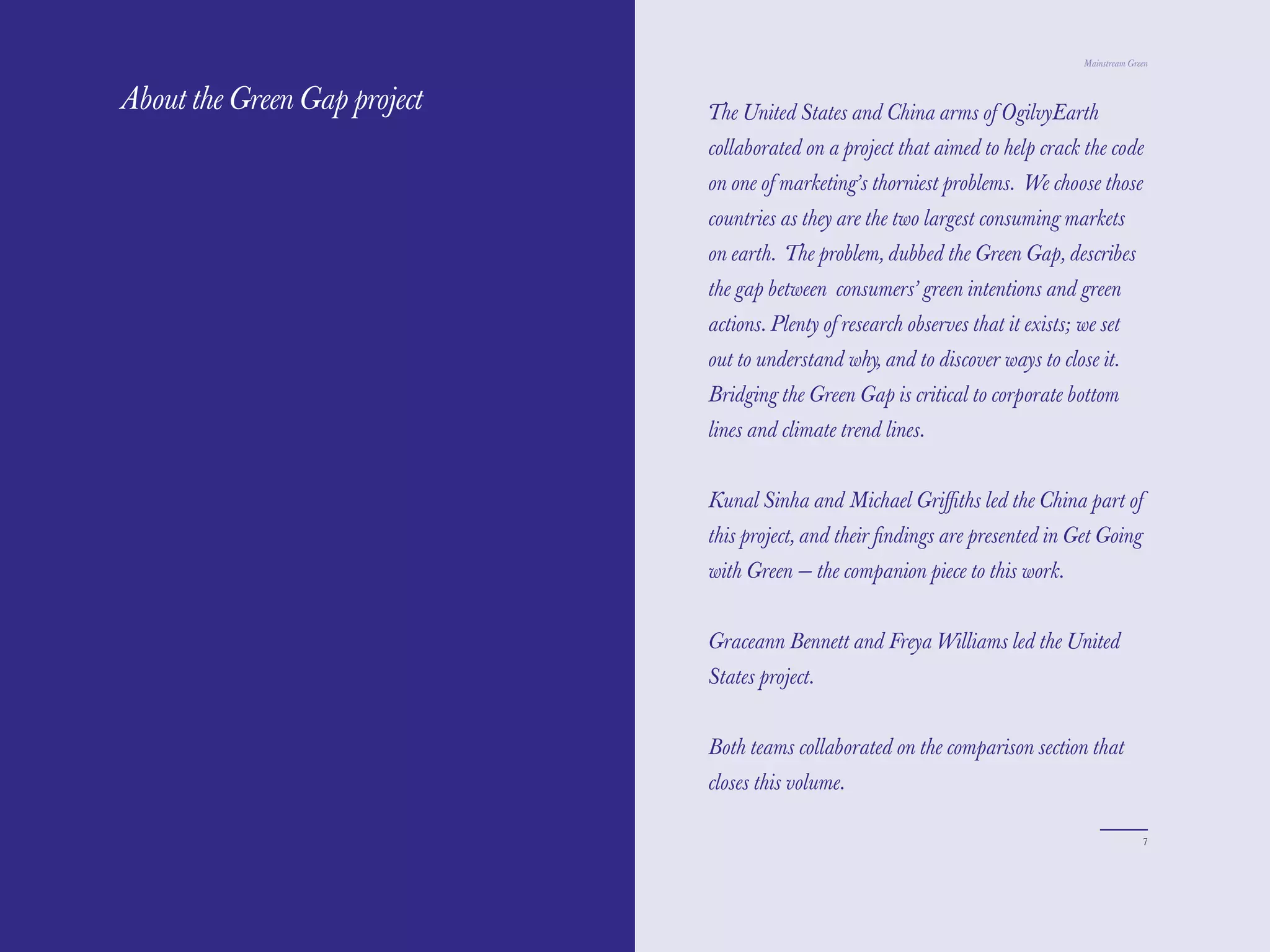 The Red Papers:                                                                    Mainstream Green



About the Green Gap project   The United States and China arms of OgilvyEarth
                              collaborated on a project that aimed to help crack the code
                              on one of marketing’s thorniest problems. We choose those
                              countries as they are the two largest consuming markets
                              on earth. The problem, dubbed the Green Gap, describes
                              the gap between consumers’ green intentions and green
                              actions. Plenty of research observes that it exists; we set
                              out to understand why, and to discover ways to close it.
                              Bridging the Green Gap is critical to corporate bottom
                              lines and climate trend lines.


                              Kunal Sinha and Michael Griﬃths led the China part of
                              this project, and their ﬁndings are presented in Get Going
                              with Green — the companion piece to this work.


                              Graceann Bennett and Freya Williams led the United
                              States project.


                              Both teams collaborated on the comparison section that
                              closes this volume.

6                                                                                                7
 