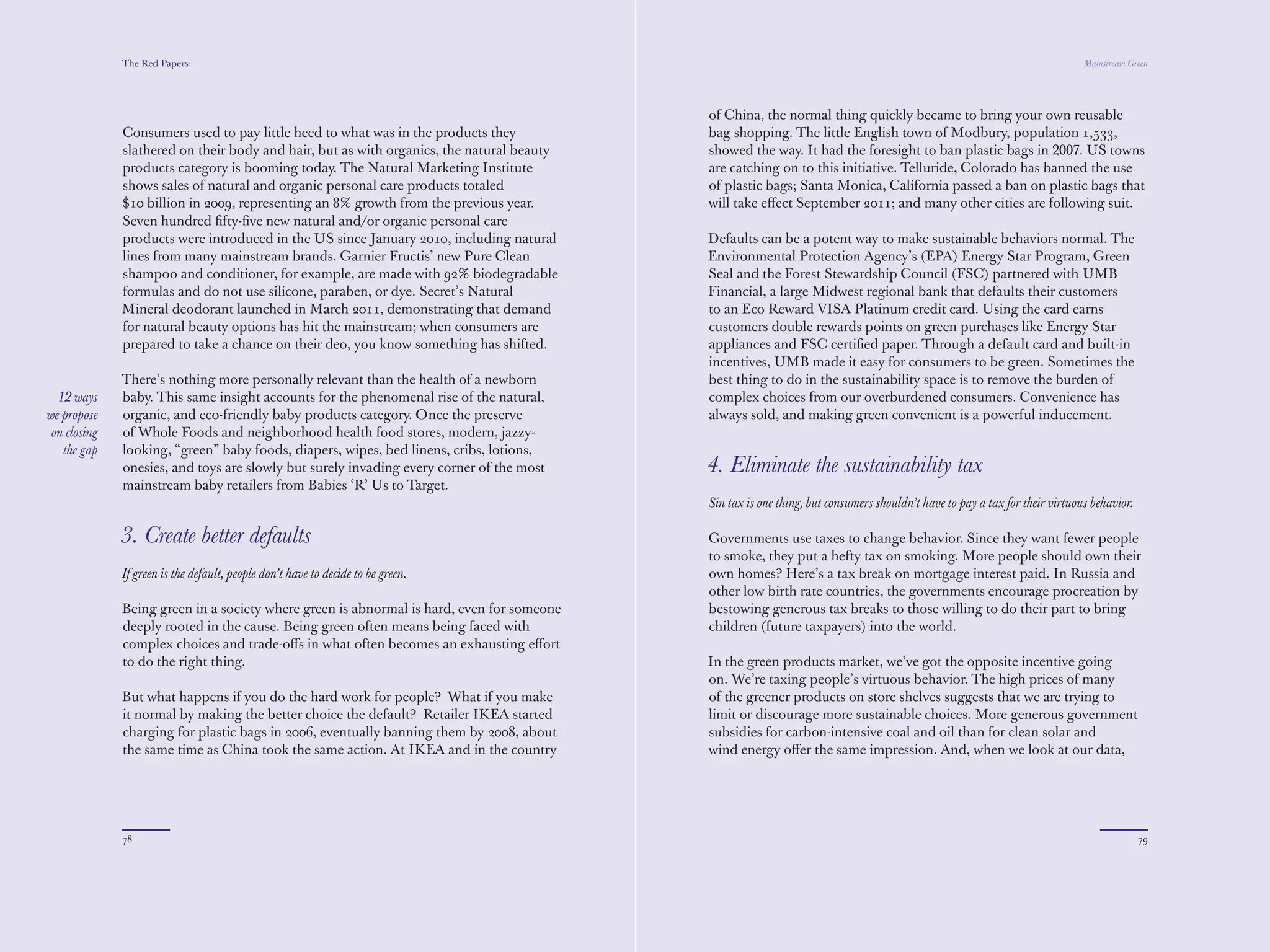 The Red Papers:                                                                                                                                               Mainstream Green




              Consumers used to pay little heed to what was in the products they           bag shopping. The little English town of Modbury, population 1,533,
              slathered on their body and hair, but as with organics, the natural beauty   showed the way. It had the foresight to ban plastic bags in 2007. US towns
              products category is booming today. The Natural Marketing Institute          are catching on to this initiative. Telluride, Colorado has banned the use
              shows sales of natural and organic personal care products totaled            of plastic bags; Santa Monica, California passed a ban on plastic bags that
              $10 billion in 2009, representing an 8% growth from the previous year.       will take eﬀect September 2011; and many other cities are following suit.
              Seven hundred ﬁfty-ﬁve new natural and/or organic personal care
              products were introduced in the US since January 2010, including natural     Defaults can be a potent way to make sustainable behaviors normal. The
              lines from many mainstream brands. Garnier Fructis’ new Pure Clean           Environmental Protection Agency’s (EPA) Energy Star Program, Green
              shampoo and conditioner, for example, are made with 92% biodegradable        Seal and the Forest Stewardship Council (FSC) partnered with UMB
              formulas and do not use silicone, paraben, or dye. Secret’s Natural          Financial, a large Midwest regional bank that defaults their customers
              Mineral deodorant launched in March 2011, demonstrating that demand          to an Eco Reward VISA Platinum credit card. Using the card earns
              for natural beauty options has hit the mainstream; when consumers are        customers double rewards points on green purchases like Energy Star
              prepared to take a chance on their deo, you know something has shifted.      appliances and FSC certiﬁed paper. Through a default card and built-in
                                                                                           incentives, UMB made it easy for consumers to be green. Sometimes the
              There’s nothing more personally relevant than the health of a newborn        best thing to do in the sustainability space is to remove the burden of
              baby. This same insight accounts for the phenomenal rise of the natural,     complex choices from our overburdened consumers. Convenience has
  12 ways     organic, and eco-friendly baby products category. Once the preserve          always sold, and making green convenient is a powerful inducement.
we propose    of Whole Foods and neighborhood health food stores, modern, jazzy-
 on closing   looking, “green” baby foods, diapers, wipes, bed linens, cribs, lotions,
   the gap    onesies, and toys are slowly but surely invading every corner of the most    4. Eliminate the sustainability tax
              mainstream baby retailers from Babies ‘R’ Us to Target.
                                                                                           Sin tax is one thing, but consumers shouldn’t have to pay a tax for their virtuous behavior.

              3. Create better defaults                                                    Governments use taxes to change behavior. Since they want fewer people
                                                                                           to smoke, they put a hefty tax on smoking. More people should own their
              If green is the default, people don’t have to decide to be green.            own homes? Here’s a tax break on mortgage interest paid. In Russia and
                                                                                           other low birth rate countries, the governments encourage procreation by
              Being green in a society where green is abnormal is hard, even for someone   bestowing generous tax breaks to those willing to do their part to bring
              deeply rooted in the cause. Being green often means being faced with         children (future taxpayers) into the world.
              complex choices and trade-oﬀs in what often becomes an exhausting eﬀort
              to do the right thing.                                                       In the green products market, we’ve got the opposite incentive going
                                                                                           on. We’re taxing people’s virtuous behavior. The high prices of many
              But what happens if you do the hard work for people? What if you make        of the greener products on store shelves suggests that we are trying to
              it normal by making the better choice the default? Retailer IKEA started     limit or discourage more sustainable choices. More generous government
              charging for plastic bags in 2006, eventually banning them by 2008, about    subsidies for carbon-intensive coal and oil than for clean solar and
              the same time as China took the same action. At IKEA and in the country      wind energy oﬀer the same impression. And, when we look at our data,
              of China, the normal thing quickly became to bring your own reusable         Americans on the lower half of the green continuum state saving money




              78                                                                                                                                                                          79
 