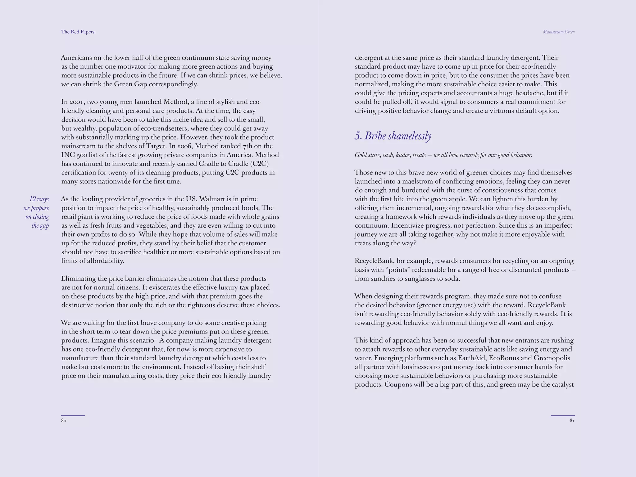 The Red Papers:                                                                                                                                                Mainstream Green




              as the number one motivator for making more green actions and buying            standard product may have to come up in price for their eco-friendly
              more sustainable products in the future. If we can shrink prices, we believe,   product to come down in price, but to the consumer the prices have been
              we can shrink the Green Gap correspondingly.                                    normalized, making the more sustainable choice easier to make. This
                                                                                              could give the pricing experts and accountants a huge headache, but if it
              In 2001, two young men launched Method, a line of stylish and eco-              could be pulled oﬀ, it would signal to consumers a real commitment for
              friendly cleaning and personal care products. At the time, the easy             driving positive behavior change and create a virtuous default option.
              decision would have been to take this niche idea and sell to the small,
              but wealthy, population of eco-trendsetters, where they could get away
              with substantially marking up the price. However, they took the product         5. Bribe shamelessly
              mainstream to the shelves of Target. In 2006, Method ranked 7th on the
              INC 500 list of the fastest growing private companies in America. Method        Gold stars, cash, kudos, treats — we all love rewards for our good behavior.
              has continued to innovate and recently earned Cradle to Cradle (C2C)
              certiﬁcation for twenty of its cleaning products, putting C2C products in       Those new to this brave new world of greener choices may ﬁnd themselves
              many stores nationwide for the ﬁrst time.                                       launched into a maelstrom of conﬂicting emotions, feeling they can never
                                                                                              do enough and burdened with the curse of consciousness that comes
              As the leading provider of groceries in the US, Walmart is in prime             with the ﬁrst bite into the green apple. We can lighten this burden by
  12 ways     position to impact the price of healthy, sustainably produced foods. The        oﬀering them incremental, ongoing rewards for what they do accomplish,
we propose    retail giant is working to reduce the price of foods made with whole grains     creating a framework which rewards individuals as they move up the green
 on closing   as well as fresh fruits and vegetables, and they are even willing to cut into   continuum. Incentivize progress, not perfection. Since this is an imperfect
   the gap    their own proﬁts to do so. While they hope that volume of sales will make       journey we are all taking together, why not make it more enjoyable with
              up for the reduced proﬁts, they stand by their belief that the customer         treats along the way?
              should not have to sacriﬁce healthier or more sustainable options based on
              limits of aﬀordability.                                                         RecycleBank, for example, rewards consumers for recycling on an ongoing
                                                                                              basis with “points” redeemable for a range of free or discounted products —
              Eliminating the price barrier eliminates the notion that these products         from sundries to sunglasses to soda.
              are not for normal citizens. It eviscerates the eﬀective luxury tax placed
              on these products by the high price, and with that premium goes the             When designing their rewards program, they made sure not to confuse
              destructive notion that only the rich or the righteous deserve these choices.   the desired behavior (greener energy use) with the reward. RecycleBank
                                                                                              isn’t rewarding eco-friendly behavior solely with eco-friendly rewards. It is
              We are waiting for the ﬁrst brave company to do some creative pricing           rewarding good behavior with normal things we all want and enjoy.
              in the short term to tear down the price premiums put on these greener
              products. Imagine this scenario: A company making laundry detergent             This kind of approach has been so successful that new entrants are rushing
              has one eco-friendly detergent that, for now, is more expensive to              to attach rewards to other everyday sustainable acts like saving energy and
              manufacture than their standard laundry detergent which costs less to           water. Emerging platforms such as EarthAid, EcoBonus and Greenopolis
              make but costs more to the environment. Instead of basing their shelf           all partner with businesses to put money back into consumer hands for
              price on their manufacturing costs, they price their eco-friendly laundry       choosing more sustainable behaviors or purchasing more sustainable
              detergent at the same price as their standard laundry detergent. Their          products. Coupons will be a big part of this, and green may be the catalyst
                                                                                              that gets the good old coupon reimagined. There are opportunities for




              80                                                                                                                                                                          81
 