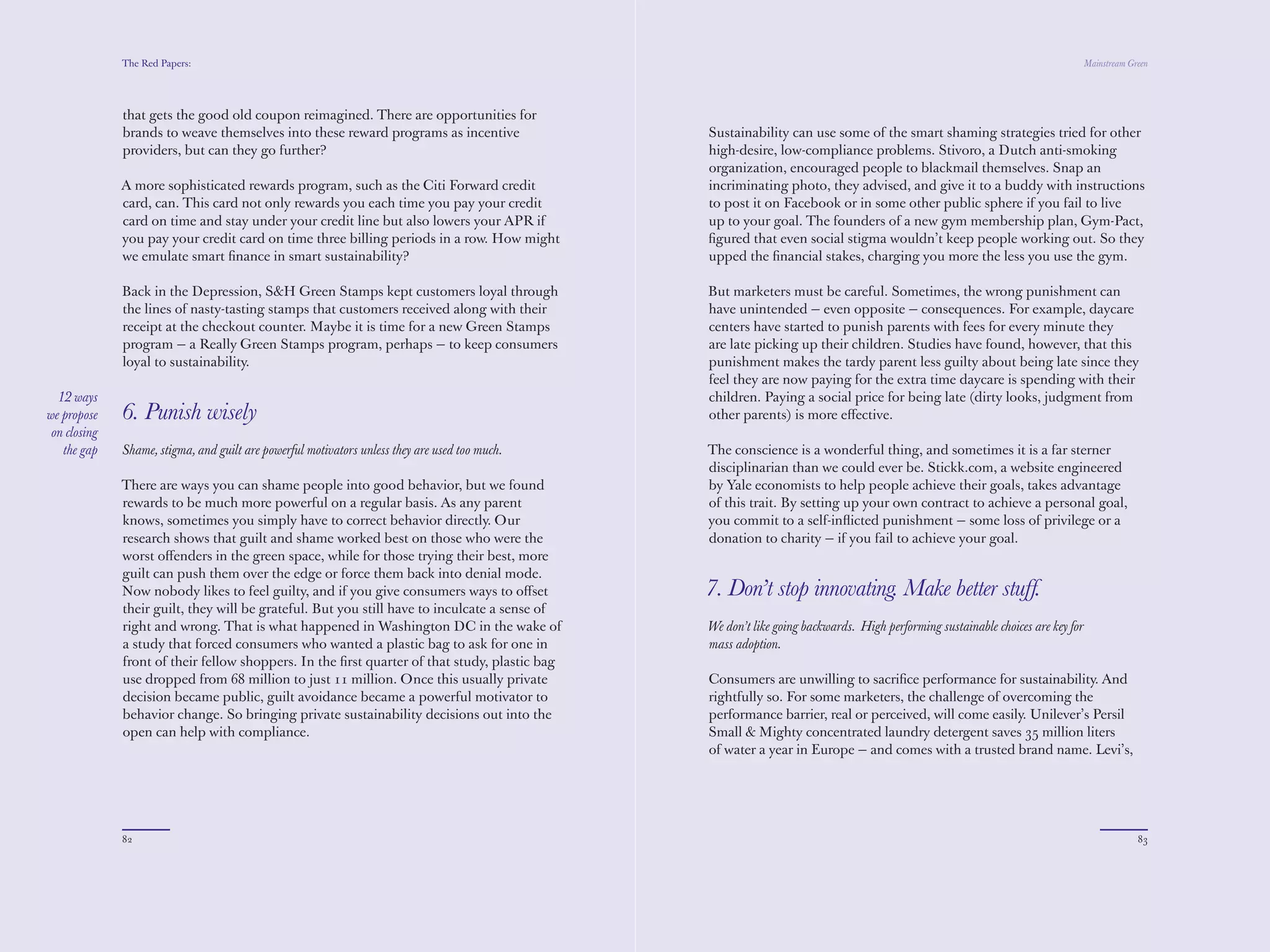 The Red Papers:                                                                                                                                                Mainstream Green




              brands to weave themselves into these reward programs as incentive                Sustainability can use some of the smart shaming strategies tried for other
              providers, but can they go further?                                               high-desire, low-compliance problems. Stivoro, a Dutch anti-smoking
                                                                                                organization, encouraged people to blackmail themselves. Snap an
              A more sophisticated rewards program, such as the Citi Forward credit             incriminating photo, they advised, and give it to a buddy with instructions
              card, can. This card not only rewards you each time you pay your credit           to post it on Facebook or in some other public sphere if you fail to live
              card on time and stay under your credit line but also lowers your APR if          up to your goal. The founders of a new gym membership plan, Gym-Pact,
              you pay your credit card on time three billing periods in a row. How might        ﬁgured that even social stigma wouldn’t keep people working out. So they
              we emulate smart ﬁnance in smart sustainability?                                  upped the ﬁnancial stakes, charging you more the less you use the gym.

              Back in the Depression, S&H Green Stamps kept customers loyal through             But marketers must be careful. Sometimes, the wrong punishment can
              the lines of nasty-tasting stamps that customers received along with their        have unintended — even opposite — consequences. For example, daycare
              receipt at the checkout counter. Maybe it is time for a new Green Stamps          centers have started to punish parents with fees for every minute they
              program — a Really Green Stamps program, perhaps — to keep consumers              are late picking up their children. Studies have found, however, that this
              loyal to sustainability.                                                          punishment makes the tardy parent less guilty about being late since they
                                                                                                feel they are now paying for the extra time daycare is spending with their
                                                                                                children. Paying a social price for being late (dirty looks, judgment from
  12 ways     6. Punish wisely                                                                  other parents) is more eﬀective.
we propose
 on closing   Shame, stigma, and guilt are powerful motivators unless they are used too much.   The conscience is a wonderful thing, and sometimes it is a far sterner
   the gap                                                                                      disciplinarian than we could ever be. Stickk.com, a website engineered
              There are ways you can shame people into good behavior, but we found              by Yale economists to help people achieve their goals, takes advantage
              rewards to be much more powerful on a regular basis. As any parent                of this trait. By setting up your own contract to achieve a personal goal,
              knows, sometimes you simply have to correct behavior directly. Our                you commit to a self-inﬂicted punishment — some loss of privilege or a
              research shows that guilt and shame worked best on those who were the             donation to charity — if you fail to achieve your goal.
              worst oﬀenders in the green space, while for those trying their best, more
              guilt can push them over the edge or force them back into denial mode.
              Now nobody likes to feel guilty, and if you give consumers ways to oﬀset          7. Don’t stop innovating. Make better stuff.
              their guilt, they will be grateful. But you still have to inculcate a sense of
              right and wrong. That is what happened in Washington DC in the wake of            We don’t like going backwards. High performing sustainable choices are key for
              a study that forced consumers who wanted a plastic bag to ask for one in          mass adoption.
              front of their fellow shoppers. In the ﬁrst quarter of that study, plastic bag
              use dropped from 68 million to just 11 million. Once this usually private         Consumers are unwilling to sacriﬁce performance for sustainability. And
              decision became public, guilt avoidance became a powerful motivator to            rightfully so. For some marketers, the challenge of overcoming the
              behavior change. So bringing private sustainability decisions out into the        performance barrier, real or perceived, will come easily. Unilever’s Persil
              open can help with compliance.                                                    Small & Mighty concentrated laundry detergent saves 35 million liters
                                                                                                of water a year in Europe — and comes with a trusted brand name. Levi’s,
                                                                                                on the back of a legacy advertising campaign, successfully brought to




              82                                                                                                                                                                          83
 