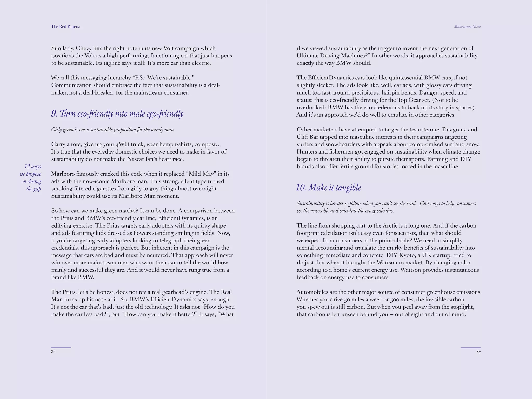 The Red Papers:                                                                                                                                                 Mainstream Green




              Similarly, Chevy hits the right note in its new Volt campaign which             if we viewed sustainability as the trigger to invent the next generation of
              positions the Volt as a high performing, functioning car that just happens      Ultimate Driving Machines?” In other words, it approaches sustainability
              to be sustainable. Its tagline says it all: It’s more car than electric.        exactly the way BMW should.

              We call this messaging hierarchy “P.S.: We’re sustainable.”                     The EﬃcientDynamics cars look like quintessential BMW cars, if not
              Communication should embrace the fact that sustainability is a deal-            slightly sleeker. The ads look like, well, car ads, with glossy cars driving
              maker, not a deal-breaker, for the mainstream consumer.                         much too fast around precipitous, hairpin bends. Danger, speed, and
                                                                                              status: this is eco-friendly driving for the Top Gear set. (Not to be
                                                                                              overlooked: BMW has the eco-credentials to back up its story in spades).
              9. Turn eco-friendly into male ego-friendly                                     And it’s an approach we’d do well to emulate in other categories.

              Girly green is not a sustainable proposition for the manly man.                 Other marketers have attempted to target the testosterone. Patagonia and
                                                                                              Cliﬀ Bar tapped into masculine interests in their campaigns targeting
              Carry a tote, give up your 4WD truck, wear hemp t-shirts, compost…              surfers and snowboarders with appeals about compromised surf and snow.
              It’s true that the everyday domestic choices we need to make in favor of        Hunters and ﬁshermen got engaged on sustainability when climate change
              sustainability do not make the Nascar fan’s heart race.                         began to threaten their ability to pursue their sports. Farming and DIY
  12 ways                                                                                     brands also oﬀer fertile ground for stories rooted in the masculine.
we propose    Marlboro famously cracked this code when it replaced “Mild May” in its
 on closing   ads with the now-iconic Marlboro man. This strong, silent type turned
   the gap    smoking ﬁltered cigarettes from girly to guy-thing almost overnight.            10. Make it tangible
              Sustainability could use its Marlboro Man moment.
                                                                                              Sustainability is harder to follow when you can’t see the trail. Find ways to help consumers
              So how can we make green macho? It can be done. A comparison between            see the unseeable and calculate the crazy calculus.
              the Prius and BMW’s eco-friendly car line, EﬃcientDynamics, is an
              edifying exercise. The Prius targets early adopters with its quirky shape       The line from shopping cart to the Arctic is a long one. And if the carbon
              and ads featuring kids dressed as ﬂowers standing smiling in ﬁelds. Now,        footprint calculation isn’t easy even for scientists, then what should
              if you’re targeting early adopters looking to telegraph their green             we expect from consumers at the point-of-sale? We need to simplify
              credentials, this approach is perfect. But inherent in this campaign is the     mental accounting and translate the murky beneﬁts of sustainability into
              message that cars are bad and must be neutered. That approach will never        something immediate and concrete. DIY Kyoto, a UK startup, tried to
              win over more mainstream men who want their car to tell the world how           do just that when it brought the Wattson to market. By changing color
              manly and successful they are. And it would never have rung true from a         according to a home’s current energy use, Wattson provides instantaneous
              brand like BMW.                                                                 feedback on energy use to consumers.

              The Prius, let’s be honest, does not rev a real gearhead’s engine. The Real     Automobiles are the other major source of consumer greenhouse emissions.
              Man turns up his nose at it. So, BMW’s EﬃcientDynamics says, enough.            Whether you drive 50 miles a week or 500 miles, the invisible carbon
              It’s not the car that’s bad, just the old technology. It asks not “How do you   you spew out is still carbon. But when you peel away from the stoplight,
              make the car less bad?”, but “How can you make it better?” It says, “What       that carbon is left unseen behind you — out of sight and out of mind.




              86                                                                                                                                                                             87
 