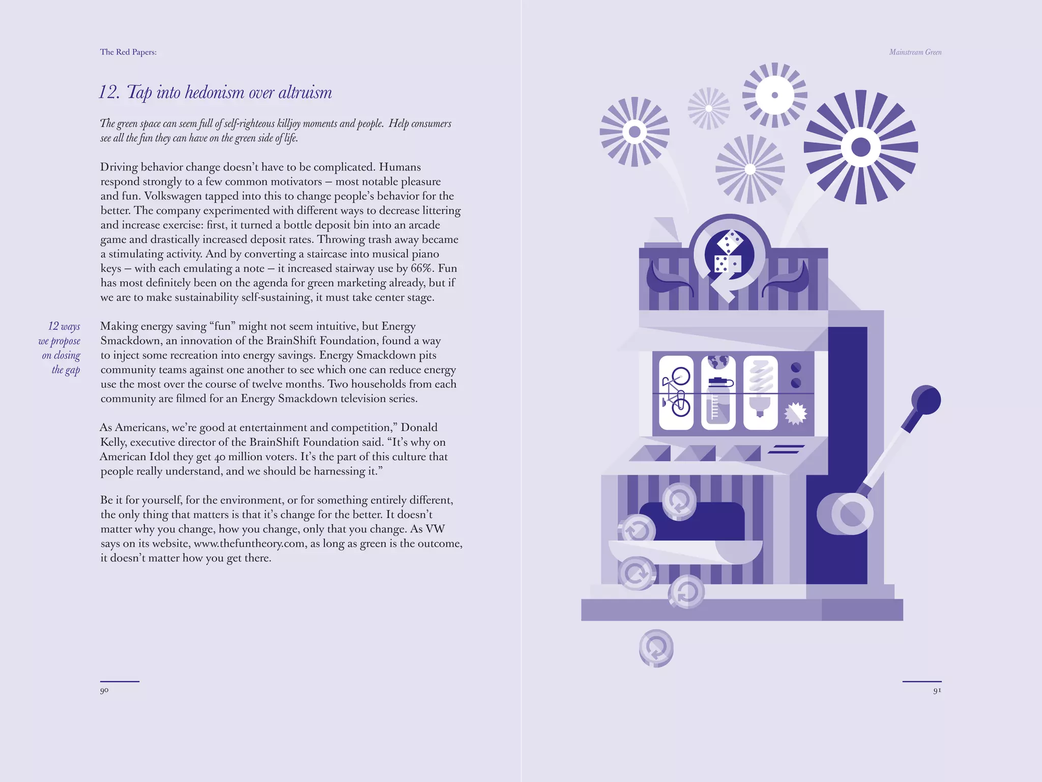 The Red Papers:                                                                              Mainstream Green




              12. Tap into hedonism over altruism
              The green space can seem full of self-righteous killjoy moments and people. Help consumers
              see all the fun they can have on the green side of life.

              Driving behavior change doesn’t have to be complicated. Humans
              respond strongly to a few common motivators — most notable pleasure
              and fun. Volkswagen tapped into this to change people’s behavior for the
              better. The company experimented with diﬀerent ways to decrease littering
              and increase exercise: ﬁrst, it turned a bottle deposit bin into an arcade
              game and drastically increased deposit rates. Throwing trash away became
              a stimulating activity. And by converting a staircase into musical piano
              keys — with each emulating a note — it increased stairway use by 66%. Fun
              has most deﬁnitely been on the agenda for green marketing already, but if
              we are to make sustainability self-sustaining, it must take center stage.

  12 ways     Making energy saving “fun” might not seem intuitive, but Energy
we propose    Smackdown, an innovation of the BrainShift Foundation, found a way
 on closing   to inject some recreation into energy savings. Energy Smackdown pits
   the gap    community teams against one another to see which one can reduce energy
              use the most over the course of twelve months. Two households from each
              community are ﬁlmed for an Energy Smackdown television series.

              As Americans, we’re good at entertainment and competition,” Donald
              Kelly, executive director of the BrainShift Foundation said. “It’s why on
              American Idol they get 40 million voters. It’s the part of this culture that
              people really understand, and we should be harnessing it.”

              Be it for yourself, for the environment, or for something entirely diﬀerent,
              the only thing that matters is that it’s change for the better. It doesn’t
              matter why you change, how you change, only that you change. As VW
              says on its website, www.thefuntheory.com, as long as green is the outcome,
              it doesn’t matter how you get there.




              90                                                                                                        91
 