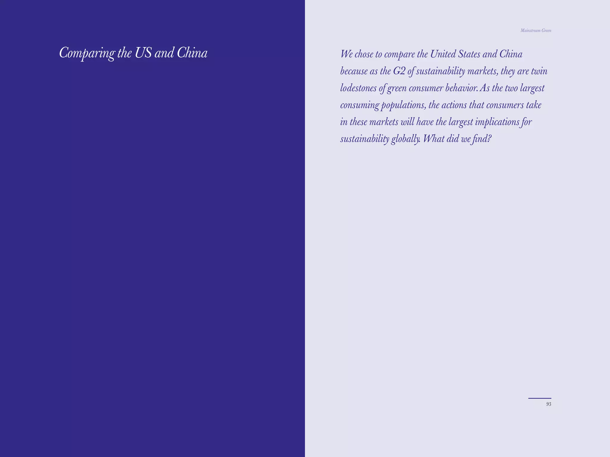 The Red Papers:                                                                 Mainstream Green




Comparing the US and China   We chose to compare the United States and China
                             because as the G2 of sustainability markets, they are twin
                             lodestones of green consumer behavior. As the two largest
                             consuming populations, the actions that consumers take
                             in these markets will have the largest implications for
                             sustainability globally. What did we ﬁnd?




92                                                                                           93
 