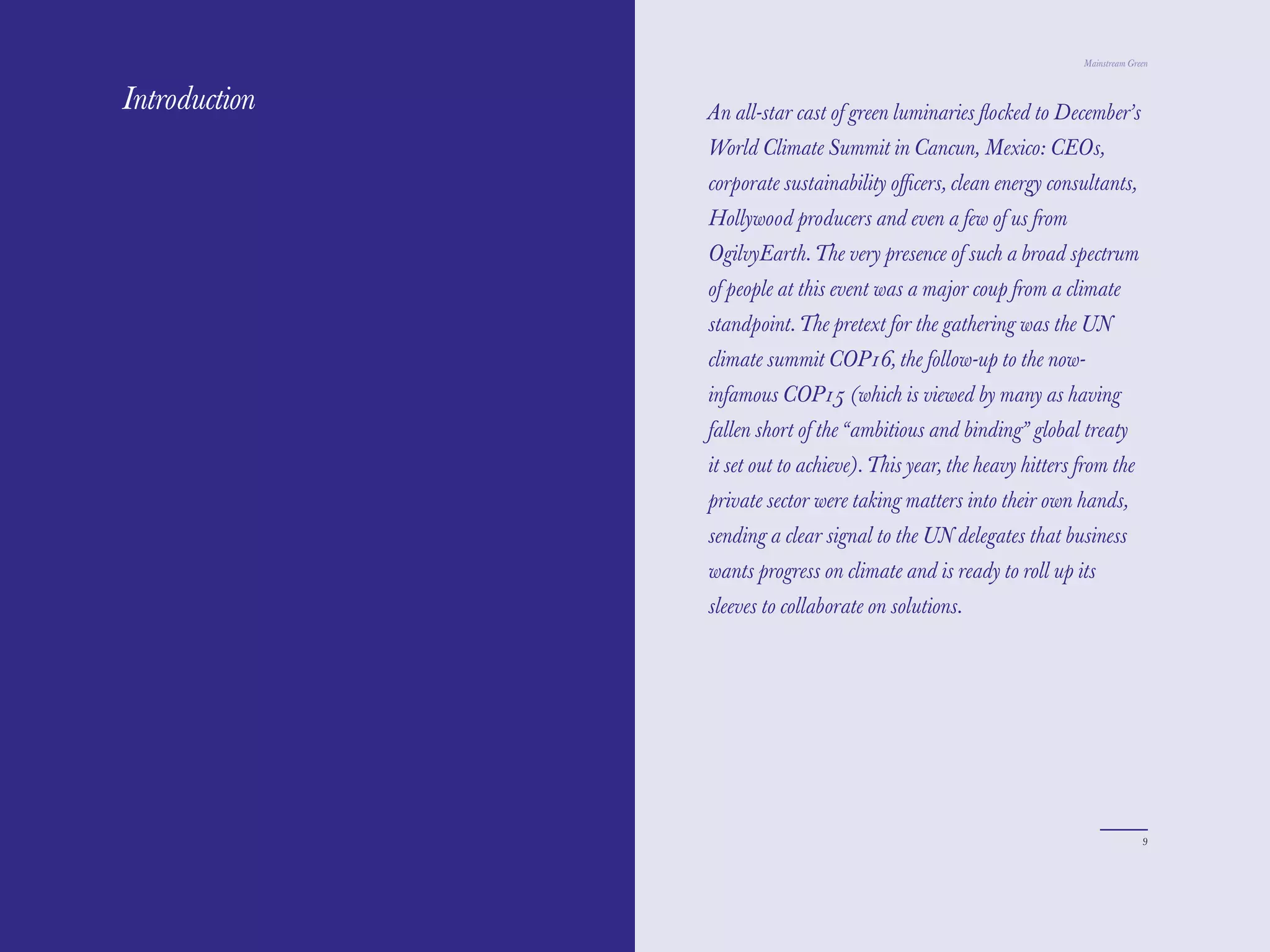 Mainstream Green



Introduction   An all-star cast of green luminaries ﬂocked to December’s
               World Climate Summit in Cancun, Mexico: CEOs,
               corporate sustainability oﬃcers, clean energy consultants,
               Hollywood producers and even a few of us from
               OgilvyEarth. The very presence of such a broad spectrum
               of people at this event was a major coup from a climate
               standpoint. The pretext for the gathering was the UN
               climate summit COP16, the follow-up to the now-
               infamous COP15 (which is viewed by many as having
               fallen short of the “ambitious and binding” global treaty
               it set out to achieve). This year, the heavy hitters from the
               private sector were taking matters into their own hands,
               sending a clear signal to the UN delegates that business
               wants progress on climate and is ready to roll up its
               sleeves to collaborate on solutions.




                                                                                  9
 