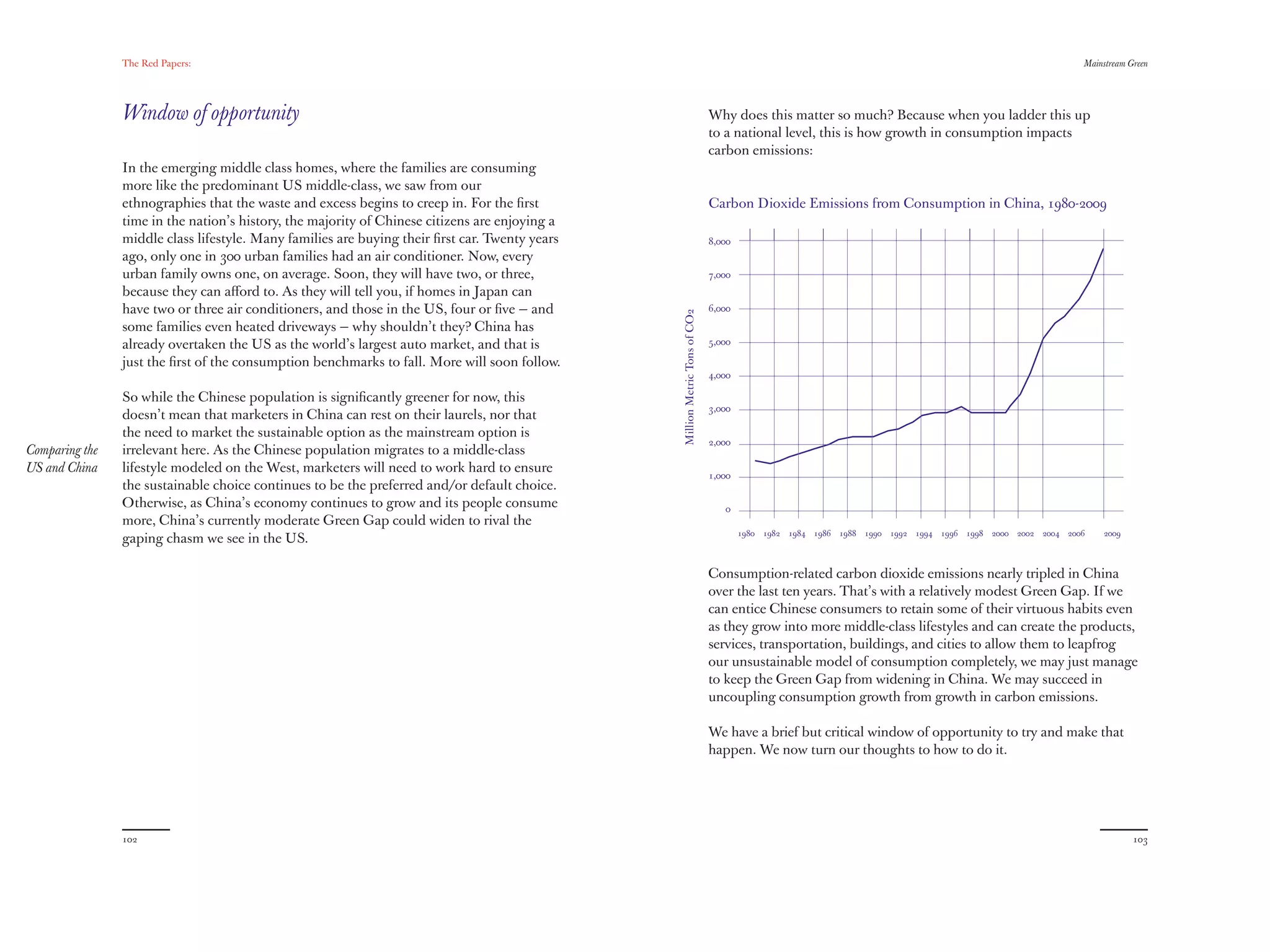 The Red Papers:                                                                                                                                                                          Mainstream Green




                Window of opportunity                                                                                        Why does this matter so much? Because when you ladder this up
                                                                                                                             to a national level, this is how growth in consumption impacts
                                                                                                                             carbon emissions:
                In the emerging middle class homes, where the families are consuming
                more like the predominant US middle-class, we saw from our
                ethnographies that the waste and excess begins to creep in. For the ﬁrst                                     Carbon Dioxide Emissions from Consumption in China, 1980-2009
                time in the nation’s history, the majority of Chinese citizens are enjoying a
                middle class lifestyle. Many families are buying their ﬁrst car. Twenty years                                8,000
                ago, only one in 300 urban families had an air conditioner. Now, every
                urban family owns one, on average. Soon, they will have two, or three,                                       7,000
                because they can aﬀord to. As they will tell you, if homes in Japan can
                have two or three air conditioners, and those in the US, four or ﬁve — and                                   6,000




                                                                                                Million Metric Tons of CO2
                some families even heated driveways — why shouldn’t they? China has
                already overtaken the US as the world’s largest auto market, and that is                                     5,000

                just the ﬁrst of the consumption benchmarks to fall. More will soon follow.
                                                                                                                             4,000

                So while the Chinese population is signiﬁcantly greener for now, this
                                                                                                                             3,000
                doesn’t mean that marketers in China can rest on their laurels, nor that
                the need to market the sustainable option as the mainstream option is
                                                                                                                             2,000
Comparing the   irrelevant here. As the Chinese population migrates to a middle-class
US and China    lifestyle modeled on the West, marketers will need to work hard to ensure                                    1,000
                the sustainable choice continues to be the preferred and/or default choice.
                Otherwise, as China’s economy continues to grow and its people consume                                          0
                more, China’s currently moderate Green Gap could widen to rival the
                                                                                                                                     1980 1982 1984 1986 1988 1990 1992 1994 1996 1998 2000 2002 2004 2006    2009
                gaping chasm we see in the US.

                                                                                                                             Consumption-related carbon dioxide emissions nearly tripled in China
                                                                                                                             over the last ten years. That’s with a relatively modest Green Gap. If we
                                                                                                                             can entice Chinese consumers to retain some of their virtuous habits even
                                                                                                                             as they grow into more middle-class lifestyles and can create the products,
                                                                                                                             services, transportation, buildings, and cities to allow them to leapfrog
                                                                                                                             our unsustainable model of consumption completely, we may just manage
                                                                                                                             to keep the Green Gap from widening in China. We may succeed in
                                                                                                                             uncoupling consumption growth from growth in carbon emissions.

                                                                                                                             We have a brief but critical window of opportunity to try and make that
                                                                                                                             happen. We now turn our thoughts to how to do it.




                102                                                                                                                                                                                                  103
 