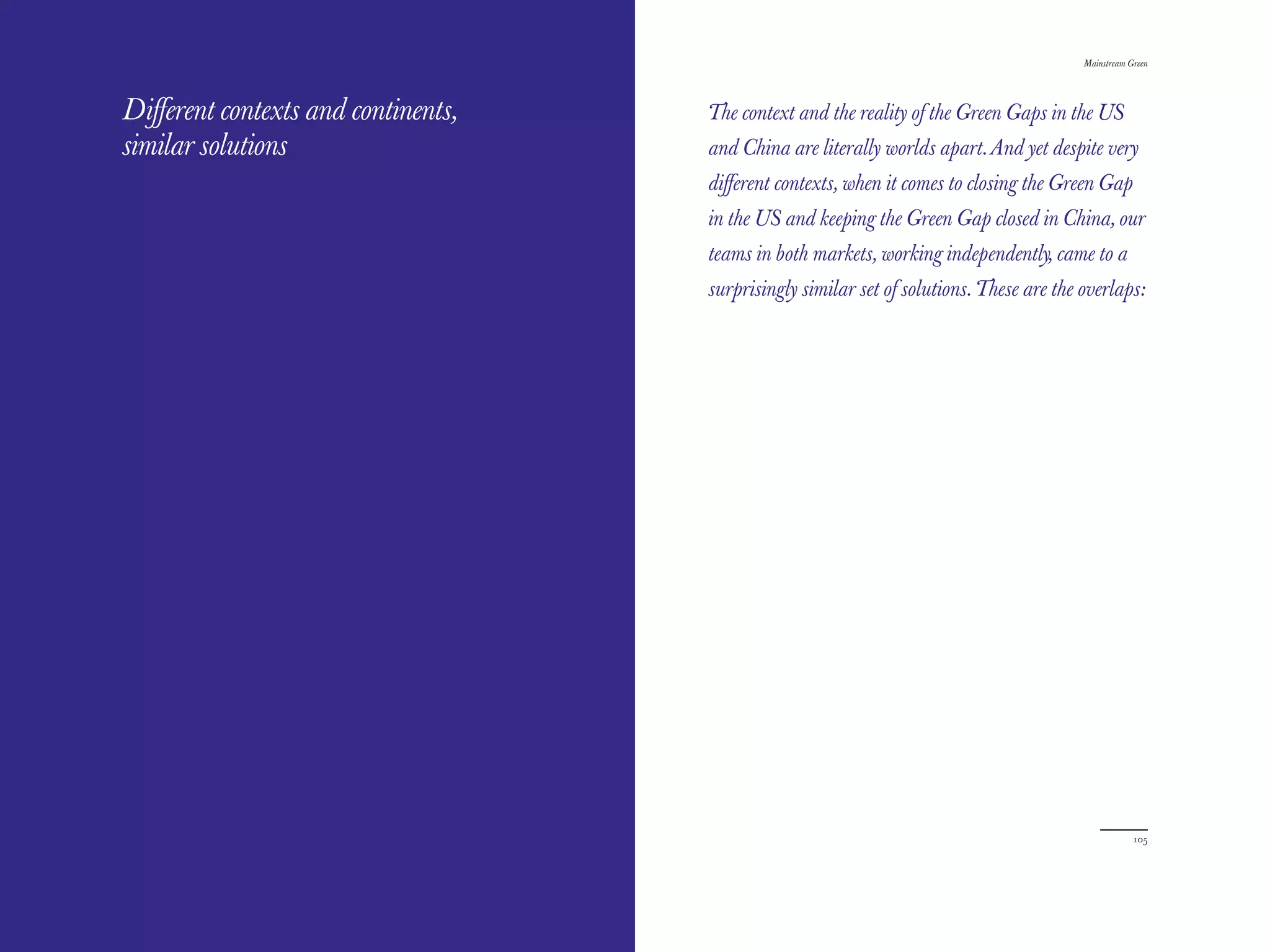 The Red Papers:                                                                          Mainstream Green




Diﬀerent contexts and continents,   The context and the reality of the Green Gaps in the US
similar solutions                   and China are literally worlds apart. And yet despite very
                                    diﬀerent contexts, when it comes to closing the Green Gap
                                    in the US and keeping the Green Gap closed in China, our
                                    teams in both markets, working independently, came to a
                                    surprisingly similar set of solutions. These are the overlaps:




104                                                                                                  105
 