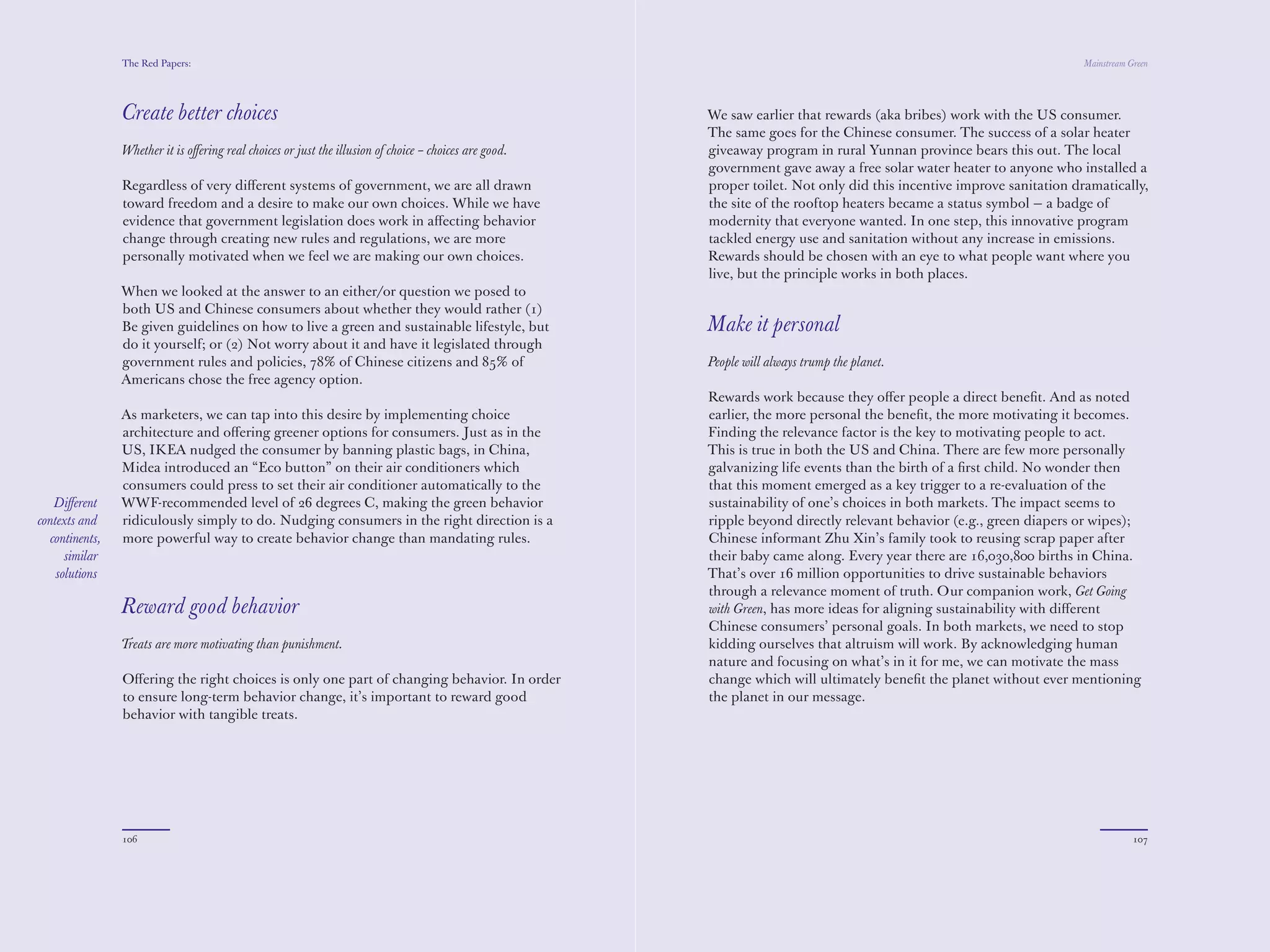 The Red Papers:                                                                                                                                        Mainstream Green




                Create better choices                                                                   We saw earlier that rewards (aka bribes) work with the US consumer.
                                                                                                        The same goes for the Chinese consumer. The success of a solar heater
                Whether it is oﬀering real choices or just the illusion of choice – choices are good.   giveaway program in rural Yunnan province bears this out. The local
                                                                                                        government gave away a free solar water heater to anyone who installed a
                Regardless of very diﬀerent systems of government, we are all drawn                     proper toilet. Not only did this incentive improve sanitation dramatically,
                toward freedom and a desire to make our own choices. While we have                      the site of the rooftop heaters became a status symbol — a badge of
                evidence that government legislation does work in aﬀecting behavior                     modernity that everyone wanted. In one step, this innovative program
                change through creating new rules and regulations, we are more                          tackled energy use and sanitation without any increase in emissions.
                personally motivated when we feel we are making our own choices.                        Rewards should be chosen with an eye to what people want where you
                                                                                                        live, but the principle works in both places.
                When we looked at the answer to an either/or question we posed to
                both US and Chinese consumers about whether they would rather (1)
                Be given guidelines on how to live a green and sustainable lifestyle, but               Make it personal
                do it yourself; or (2) Not worry about it and have it legislated through
                government rules and policies, 78% of Chinese citizens and 85% of                       People will always trump the planet.
                Americans chose the free agency option.
                                                                                                        Rewards work because they oﬀer people a direct beneﬁt. And as noted
                As marketers, we can tap into this desire by implementing choice                        earlier, the more personal the beneﬁt, the more motivating it becomes.
                architecture and oﬀering greener options for consumers. Just as in the                  Finding the relevance factor is the key to motivating people to act.
                US, IKEA nudged the consumer by banning plastic bags, in China,                         This is true in both the US and China. There are few more personally
                Midea introduced an “Eco button” on their air conditioners which                        galvanizing life events than the birth of a ﬁrst child. No wonder then
                consumers could press to set their air conditioner automatically to the                 that this moment emerged as a key trigger to a re-evaluation of the
   Diﬀerent     WWF-recommended level of 2 degrees C, making the green behavior                         sustainability of one’s choices in both markets. The impact seems to
contexts and    ridiculously simply to do. Nudging consumers in the right direction is a                ripple beyond directly relevant behavior (e.g., green diapers or wipes);
  continents,   more powerful way to create behavior change than mandating rules.                       Chinese informant Zhu Xin’s family took to reusing scrap paper after
      similar                                                                                           their baby came along. Every year there are 16,030,800 births in China.
    solutions                                                                                           That’s over 1 million opportunities to drive sustainable behaviors
                                                                                                        through a relevance moment of truth. Our companion work, Get Going
                Reward good behavior                                                                    with Green, has more ideas for aligning sustainability with diﬀerent
                                                                                                        Chinese consumers’ personal goals. In both markets, we need to stop
                Treats are more motivating than punishment.                                             kidding ourselves that altruism will work. By acknowledging human
                                                                                                        nature and focusing on what’s in it for me, we can motivate the mass
                Oﬀering the right choices is only one part of changing behavior. In order               change which will ultimately beneﬁt the planet without ever mentioning
                to ensure long-term behavior change, it’s important to reward good                      the planet in our message.
                behavior with tangible treats.




                106                                                                                                                                                                107
 